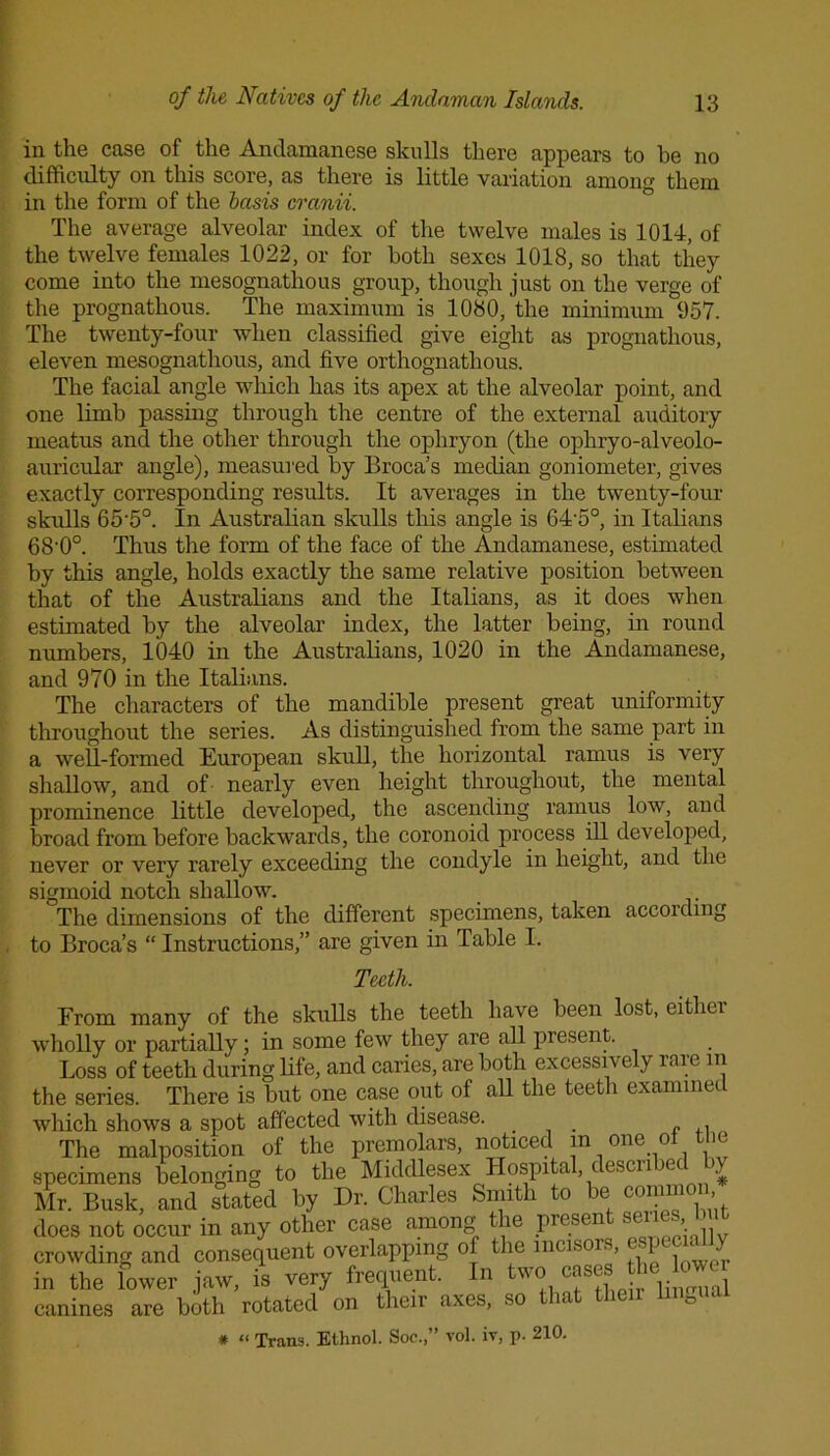 in the case of the Andamanese skulls there appears to he no difficulty on this score, as there is little variation among them in the form of the basis cranii. The average alveolar index of the twelve males is 1014, of the twelve females 1022, or for both sexes 1018, so that they come into the mesognathous group, though just on the verge of the prognathous. The maximum is 1080, the minimum 957. The twenty-four when classified give eight as prognathous, eleven mesognathous, and five orthognathous. The facial angle which has its apex at the alveolar point, and one limb passing through the centre of the external auditory meatus and the other through the ophryon (the ophryo-alveolo- auricular angle), measured by Broca’s median goniometer, gives exactly corresponding results. It averages in the twenty-four skulls 65'5°. In Australian skulls this angle is 64-5°, in Italians 68'0°. Thus the form of the face of the Andamanese, estimated by this angle, holds exactly the same relative position between that of the Australians and the Italians, as it does when estimated by the alveolar index, the latter being, in round numbers, 1040 in the Australians, 1020 in the Andamanese, and 970 in the Italians. The characters of the mandible present great uniformity throughout the series. As distinguished from the same part in a well-formed European skull, the horizontal ramus is very shallow, and of nearly even height throughout, the mental prominence little developed, the ascending ramus low, and broad from before backwards, the coronoid process ill developed, never or very rarely exceeding the condyle in height, and the sigmoid notch shallow. The dimensions of the different specimens, taken accoidmg to Broca’s “ Instructions,” are given in Table I. Teeth. From many of the skulls the teeth have been lost, either wholly or partially; in some few they are all present. Loss of teeth during life, and caries, are both excessively rare in the series. There is but one case out of all the teeth examined which shows a spot affected with disease. „ , The malposition of the premolars, noticed in one ol the specimens belonging to the Middlesex Hospital, t esci i hx > Mr. Busk, and stated by Dr. Charles Smith to be common, does not occur in any other case among the presen se■ > crowding and consequent overlapping of the incisors, ■ 1 1 • in the lower jaw. is very frequent. In two canines are both rotated on their axes, so that then hngu # “ Trans. Ethnol. Soe.,” vol. tv, p- 210.