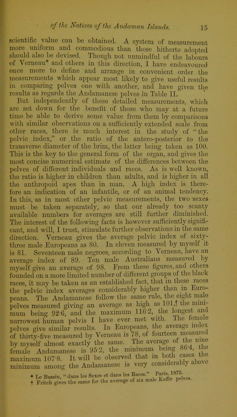 scientific. a filne can be obtained. A system of measurement more uniform and commodious than those hitherto adopted should also be devised. Though not unmindful of the labours of Verneau and others in this direction, X have endeavoured once more to define and arrange in convenient order the measurements which appear most likely to give useful results in comparing pelves one with another, and have given the results as regards the Andamanese pelves in Table II. But independently of these detailed measurements, which are set down for the benefit of those who may at a future time be able to derive some value from them by comparisons with similar observations on a sufficiently extended scale from other races, there is much interest in the study of “the pelvic index,” or the ratio of the antero-posterior to the transverse diameter of the brim, the latter being taken as 100. This is the key to the general form of the organ, and gives the most concise numerical estimate of the differences between the pelves of different individuals and races. As is well known, the ratio is higher in children than adults, and is higher in all the anthropoid apes than in man. A high index is there- fore an indication of an infantile, or of an animal tendency. In this, as in most other pelvic measurements, the two sexes must be taken separately, so that our already too scanty available numbers for averages are still further diminished. The interest of the following facts is however sufficiently signifi- cant, and will, I trust, stimulate further observations in the same direction. Verneau gives the average pelvic index of sixty- three male Europeans as 80. In eleven measured by myself it is 81. Seventeen male negroes, according to Verneau, have an average index of 89. Ten male Australians measured by myself give an average of 98. From these figures, and otheis founded on a more limited number of different groups of the black races, it may be taken as an established fact, that in these races the pelvic index averages considerably higher than in Euro- peans. The Andamanese follow the same rule, the eight male pelves measured giving an average as high as 101,f the mini- mum being 92'6, and the maximum 116-2, the longest ana narrowest human pelvis I have ever met with. I lie enia e pelves give similar results. In Europeans, the aveiage nu ex of thirty-five measured by Verneau is 78, of fourteen measured by myself almost exactly the same. Ihe aveiage o ie nine female Andamanese is 952, the minimum being > maximum 107'8. It will be observed that m both case minimum among the Andamanese is very considerably above * Le Bassin, “ dans les Sexes et dans les Eaces. Junffir^Delves f Fritch gives the same for the average of six male Kaf p