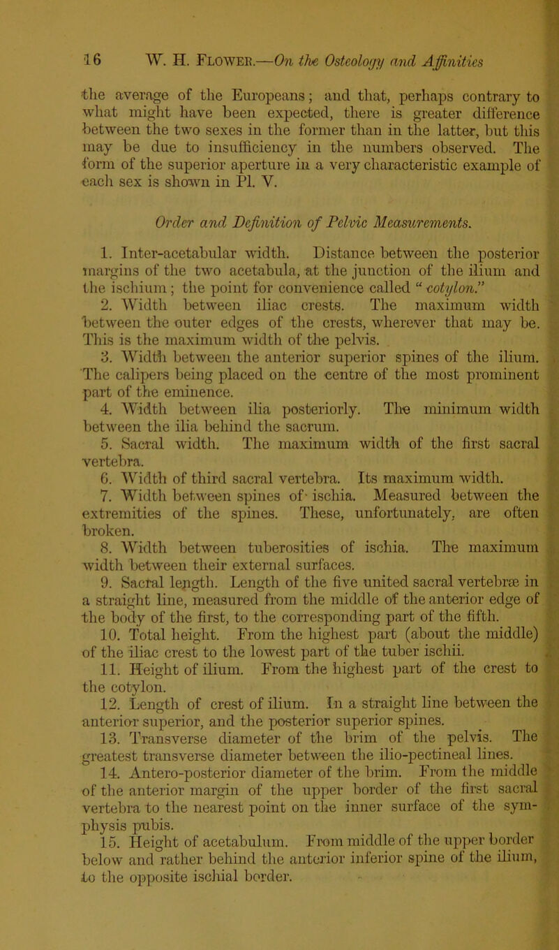 the average of the Europeans; and that, perhaps contrary to what might have been expected, there is greater difference between the two sexes in the former than in the latter, but this may be due to insufficiency in the numbers observed. The form of the superior aperture in a very characteristic example of each sex is shown in PI. V. Order and Definition of Pelvic Measurements. 1. Inter-acetabular width. Distance between the posterior margins of the two acetabula, at the junction of the ilium and the ischium; the point for convenience called “ eotylon.” 2. Width between iliac crests. The maximum width between the outer edges of the crests, wherever that may be. This is the maximum width of the pelvis. 3. Width between the anterior superior spines of the ilium. The calipers being placed on the centre of the most prominent part of the eminence. 4. Width between ilia posteriorly. The minimum width between the ilia behind the sacrum. 5. Sacral width. The maximum width of the first sacral vertebra. 6. Width of third sacral vertebra. Its maximum width. 7. Width between spines of- ischia. Measured between the extremities of the spines. These, unfortunately, are often broken. 8. Width between tuberosities of ischia. The maximum width between their external surfaces. 9. Sacral length. Length of the five united sacral vertebrae in a straight line, measured from the middle of the anterior edge of the body of the first, to the corresponding part of the fifth. 10. Total height. From the highest part (about the middle) of the iliac crest to the lowest part of the tuber iscliii. 11. Height of ilium. From the highest part of the crest to the eotylon. 12. Length of crest of ilium. In a straight line between the anterio-r superior, and the posterior superior spines. 13. Transverse diameter of the brim of the pelvis. The greatest transverse diameter between the ilio-pectineal lines. 14. Antero-posterior diameter of the brim. From the middle of the anterior margin of the upper border of the first sacral vertebra to the nearest point on the inner surface of the sym- physis pubis. 15. Height of acetabulum. From middle of the upper border below and rather behind the anterior inferior spine of the ilium, to the opposite ischial border.