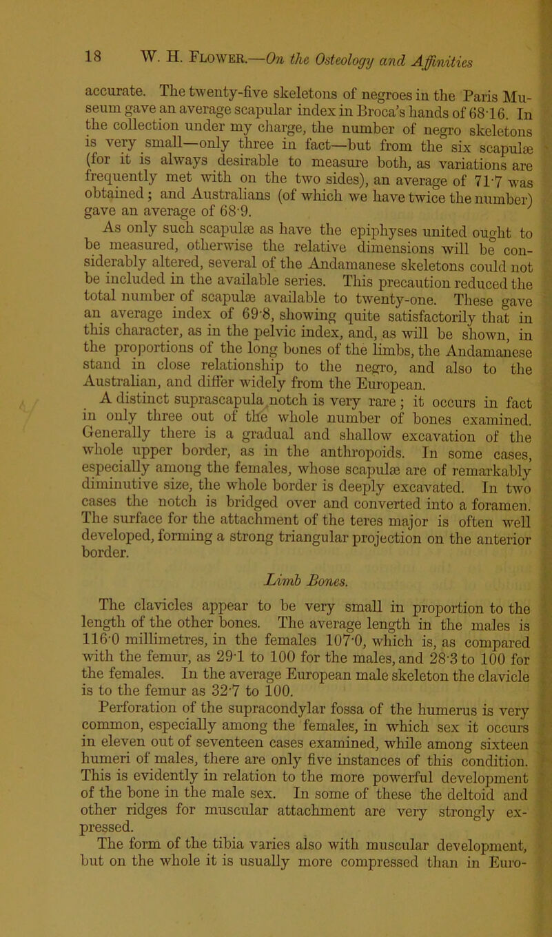 accurate. The twenty-five skeletons of negroes in the Paris Mu- seum gave an average scapular index in Broca’s hands of 6816. In the collection under my charge, the number of negro skeletons is very small—only three in fact—hut from the six scapulae (for it is always desirable to measure both, as variations are frequently met with on the two sides), an average of 717 was obtained; and Australians (of which we have twice the number) gave an average of 68'9. J As only such scapulae as have the epiphyses united ought to be measured, otherwise the relative dimensions will be con- siderably altered, several of the Andamanese skeletons could not be included in the available series. This precaution reduced the total number of scapulae available to twenty-one. These gave an average index of 69‘8, showing quite satisfactorily that in this character, as in the pelvic index, and, as will be shown, in the proportions of the long bones of the limbs, the Andamanese stand in close relationship to the negro, and also to the Australian, and differ widely from the European. A distinct suprascapula notch is very rare ; it occurs in fact in only three out of the whole number of bones examined. Generally there is a gradual and shallow excavation of the whole upper border, as in the anthropoids. In some cases, especially among the females, whose scapulae are of remarkably diminutive size, the whole border is deeply excavated. In two cases the notch is bridged over and converted into a foramen. The surface for the attachment of the teres major is often well developed, forming a strong triangular projection on the anterior border. Limb Bones. The clavicles appear to be very small in proportion to the length of the other bones. The average length in the males is 116-0 millimetres, in the females 107-0, which is, as compared with the femur, as 291 to 100 for the males, and 28'3 to 100 for the females. In the average European male skeleton the clavicle is to the femur as 32’7 to 100. Perforation of the supracondylar fossa of the humerus is very common, especially among the females, in -which sex it occurs in eleven out of seventeen cases examined, while among sixteen humeri of males, there are only five instances of this condition. This is evidently in relation to the more powerful development of the bone in the male sex. In some of these the deltoid and other ridges for muscidar attachment are very strongly ex- pressed. The form of the tibia varies also with muscular development, but on the whole it is usually more compressed than in Euro-