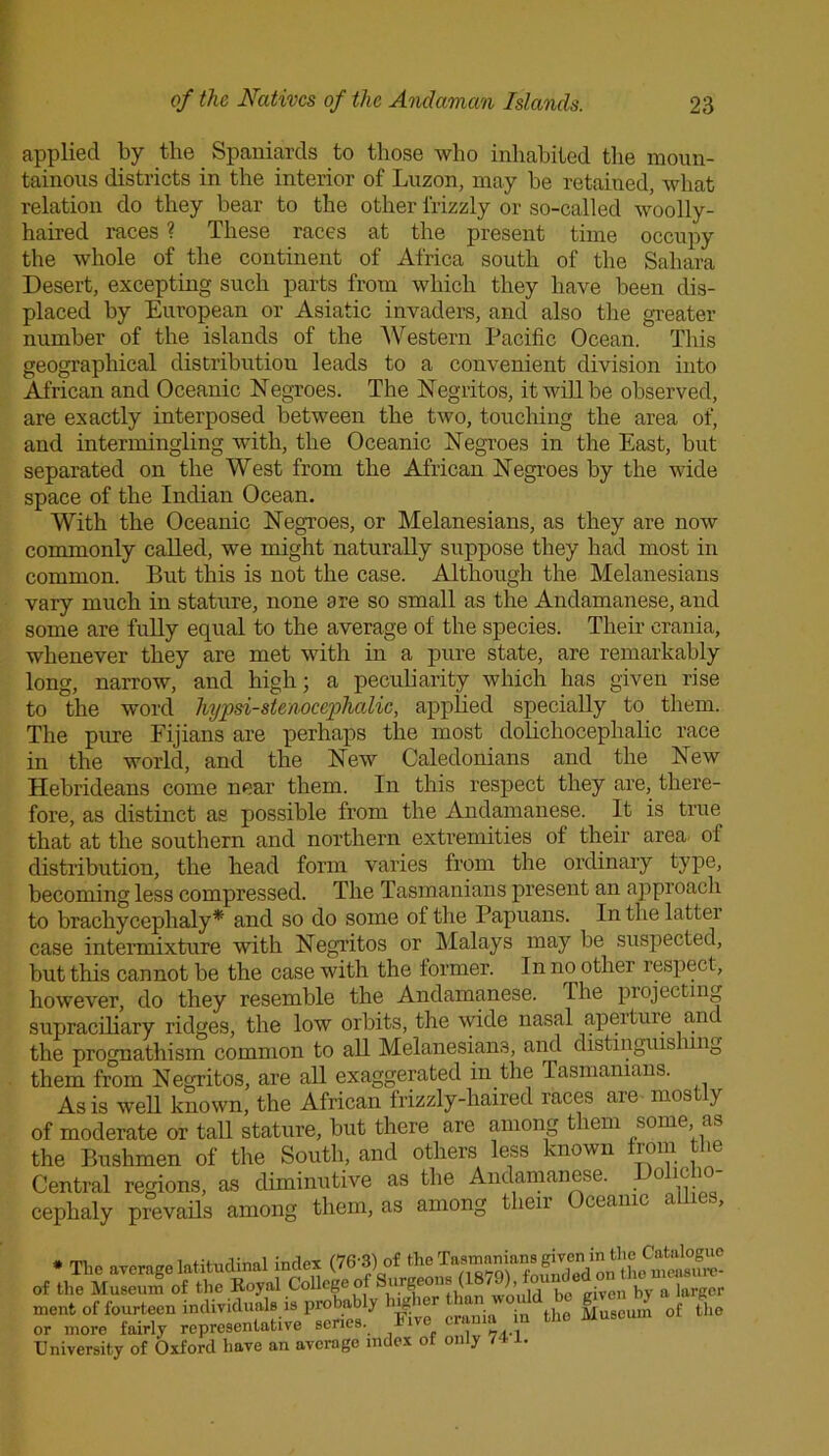 applied by the Spaniards to those who inhabited the moun- tainous districts in the interior of Luzon, may be retained, what relation do they bear to the other frizzly or so-called woolly- haired races ? These races at the present time occupy the whole of the continent of Africa south of the Sahara Desert, excepting such parts from which they have been dis- placed by European or Asiatic invaders, and also the greater number of the islands of the Western Pacific Ocean. This geographical distribution leads to a convenient division into African and Oceanic Negroes. The Negritos, it will be observed, are exactly interposed between the two, touching the area of, and intermingling with, the Oceanic Negroes in the East, but separated on the West from the African Negroes by the wide space of the Indian Ocean. With the Oceanic Negroes, or Melanesians, as they are now commonly called, we might naturally suppose they had most in common. But this is not the case. Although the Melanesians vary much in stature, none are so small as the Andamanese, and some are fully equal to the average of the species. Their crania, whenever they are met with in a pure state, are remarkably long, narrow, and high; a peculiarity which has given rise to the word hypsi-stenocephalic, applied specially to them. The pure Fijians are perhaps the most dolichocephalic race in the world, and the New Caledonians and the New Hebrideans come near them. In this respect they are, there- fore, as distinct as possible from the Andamanese. It is true that at the southern and northern extremities of their area of distribution, the head form varies from the ordinary type, becoming less compressed. The Tasmanians present an approach to brachyceplialy* and so do some of the Papuans. In the latter case intermixture with Negritos or Malays may be suspected, but this cannot be the case with the former. In no other respect, however, do they resemble the Andamanese. The projecting supraciliary ridges, the low orbits, the wide nasal aperture and the prognathism common to all Melanesians, and distinguis ung them from Negritos, are all exaggerated in the Tasmanians. As is well known, the African frizzly-haired races are mostly of moderate or tall stature, but there are among them some, as the Bushmen of the South, and others less known from lie Central regions, as diminutive as the Andamanese. . 0 Yj.' cephaly prevails among them, as among then ceanic < ■> • an 1 inrlpT f'76'3'1 of the Tasmanians given in tlie Catalogue lent of fourteen individuals is probably jr. le • • n10 Museum of the r more fairly representative scries. Five crania n the niversity of Oxford have an average index of only 741.