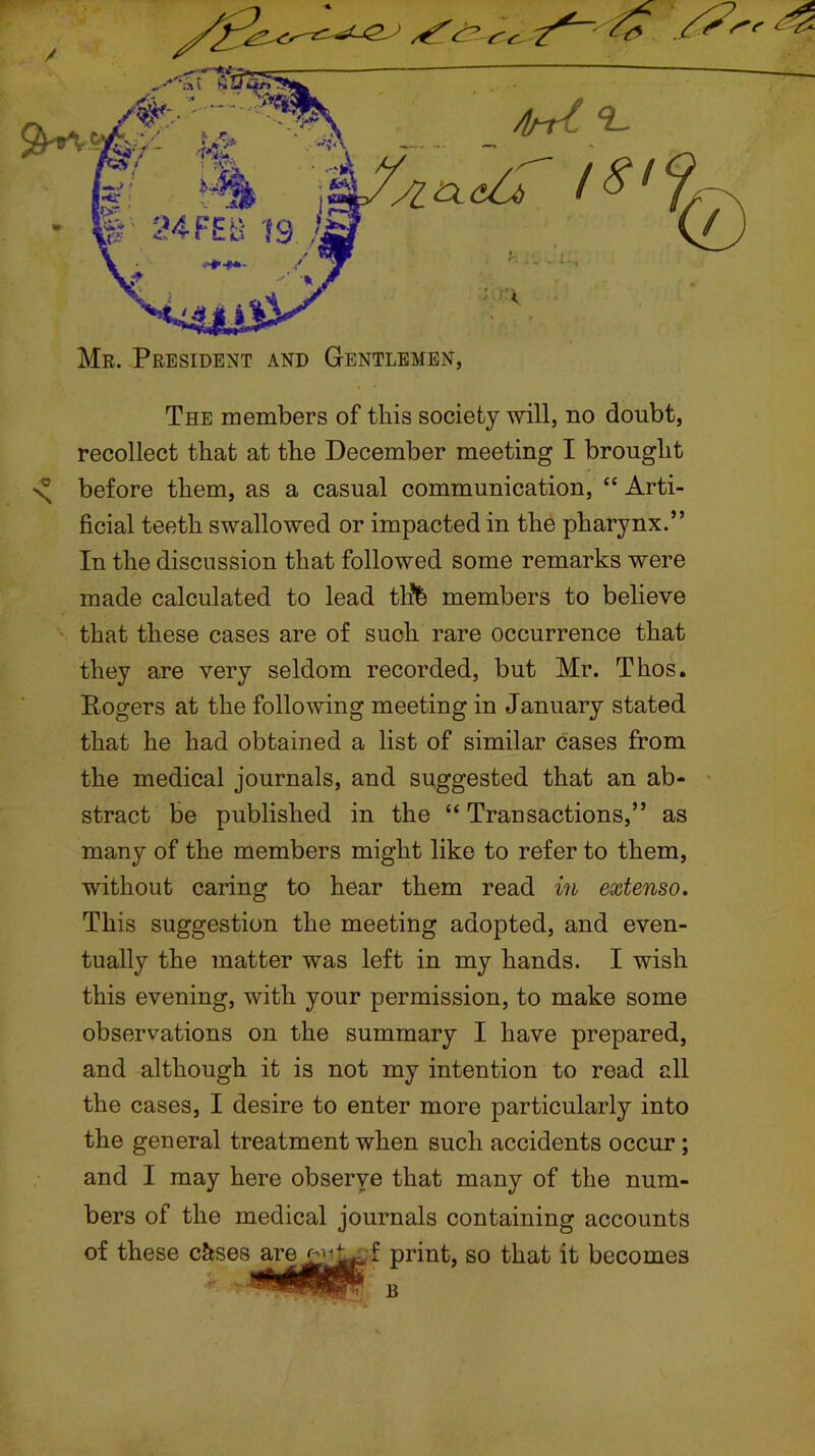 / * r. Mr. President and Gentlemen, The members of this society will, no doubt, recollect that at the December meeting I brought \ before them, as a casual communication, “ Arti- ficial teeth swallowed or impacted in the pharynx.” In the discussion that followed some remarks were made calculated to lead tlife members to believe that these cases are of such rare occurrence that they are very seldom recorded, but Mr. Thos. Rogers at the following meeting in January stated that he had obtained a list of similar cases from the medical journals, and suggested that an ab- stract be published in the “ Transactions,” as many of the members might like to refer to them, without caring to hear them read in extenso. This suggestion the meeting adopted, and even- tually the matter was left in my hands. I wish this evening, with your permission, to make some observations on the summary I have prepared, and although it is not my intention to read all the cases, I desire to enter more particularly into the general treatment when such accidents occur; and I may here observe that many of the num- bers of the medical journals containing accounts of these c&ses ‘ ' f print, so that it becomes B