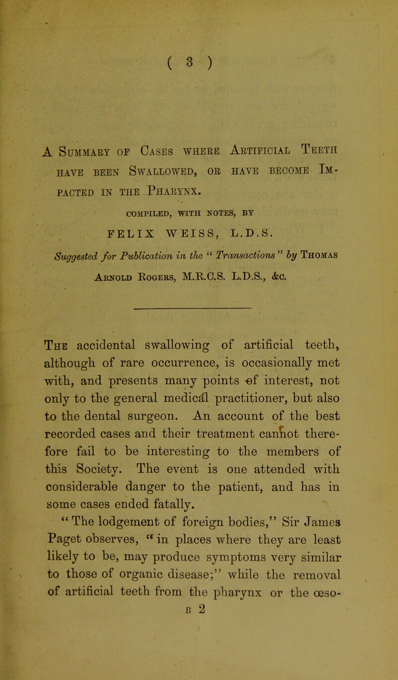 A Summary of Cases where Artificial Teeth HAVE BEEN SWALLOWED, OR HAVE BECOME IM- PACTED in the Pharynx. COMPILED, WITH NOTES, BY FELIX WEISS, L.D.S. Suggested for Publication in the “ Transactions ” by Thomas Arnold Rogers, M.R.C.S. L.D.S., &c. The accidental swallowing of artificial teeth, although of rare occurrence, is occasionally met with, and presents many points -ef interest, not only to the general medicdl practitioner, but also to the dental surgeon. An account of the best recorded cases and their treatment cannot there- fore fail to be interesting to the members of this Society. The event is one attended with considerable danger to the patient, and has in some cases ended fatally. “ The lodgement of foreign bodies,” Sir James Paget observes, cc in places where they are least likely to be, may produce symptoms very similar to those of organic disease;” while the removal of artificial teeth from the pharynx or the oeso- b 2