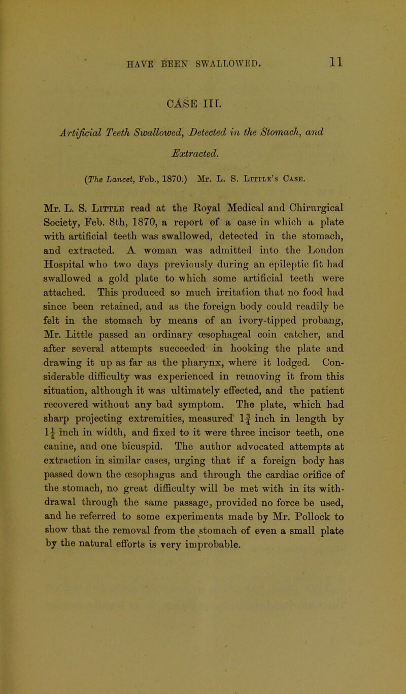 CASE nr. Artificial Teeth Swallowed, Detected in the Stomach, and Extracted. (The Lancet, Feb., 1870.) Mr. L. S. Little’s Case. Mr. L. S. Little read at the Royal Medical and Chirnrgical Society, Feb. 8th, 1870, a report of a case in which a plate ■with artificial teeth was swallowed, detected in the stomach, and extracted. A woman was admitted into the London Hospital who two days previously during an epileptic fit had swallowed a gold plate to which some artificial teeth were attached. This produced so much irritation that no food had since been retained, and as the foreign body could readily be felt in the stomach by means of an ivory-tipped probang, Mr. Little passed an ordinary oesophageal coin catcher, and after several attempts succeeded in hooking the plate and drawing it up as far as the pharynx, where it lodged. Con- siderable difficulty was experienced in removing it from this situation, although it was ultimately effected, and the patient recovered without any bad symptom. The plate, which had sharp projecting extremities, measured' If inch in length by If inch in width, and fixed to it were three incisor teeth, one canine, and one bicuspid. The author advocated attempts at extraction in similar cases, urging that if a foreign body has passed down the oesophagus and through the cardiac orifice of the stomach, no great difficulty will be met with in its with- drawal through the same passage, provided no force be used, and he referred to some experiments made by Mr. Pollock to show that the removal from the stomach of even a small plate by the natural efforts is very improbable.