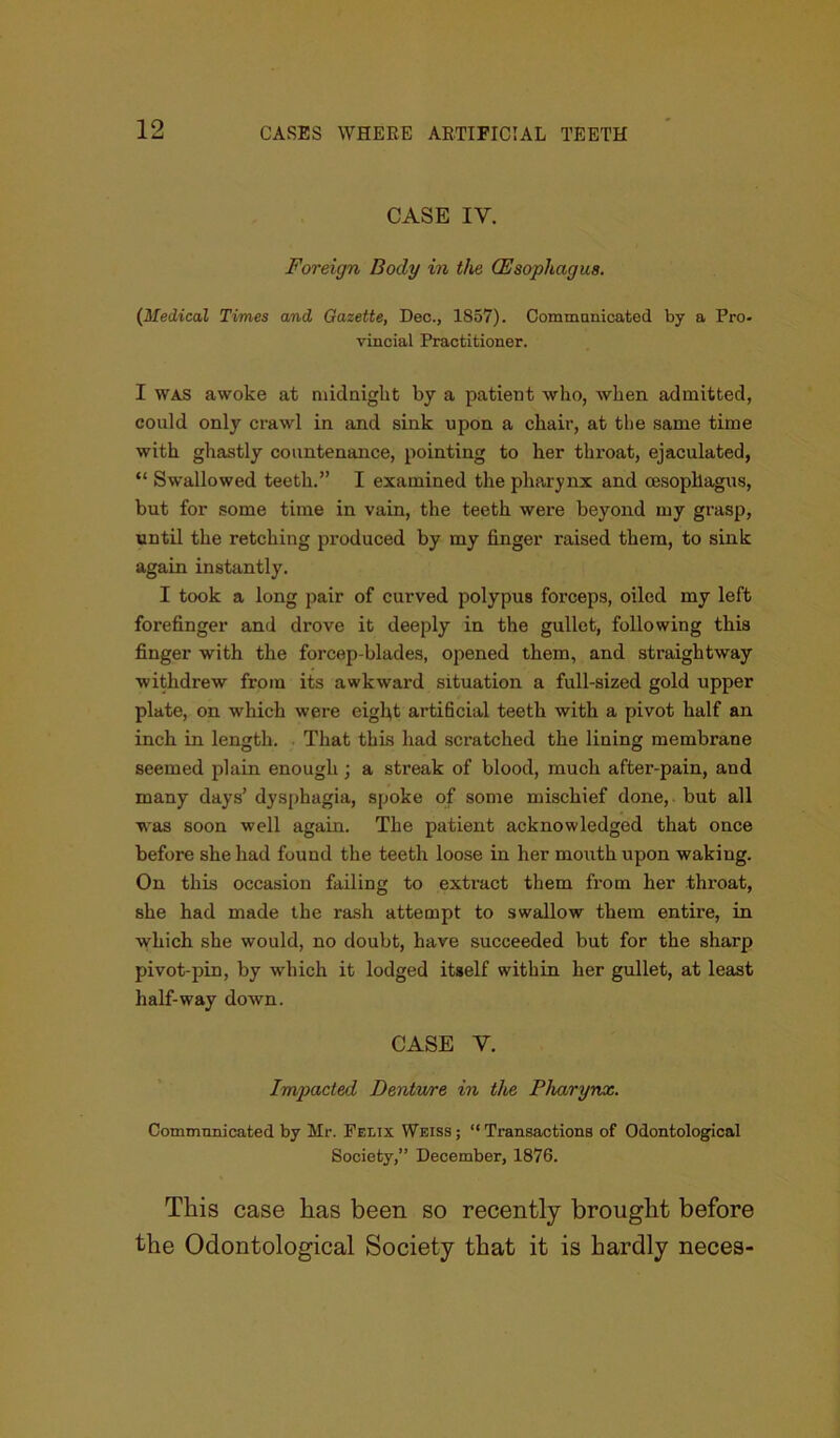 CASE IY. Foreign Body in the (Esophagus. (Medical Times and Gazette, Dec., 1S57). Communicated by a Pro- vincial Practitioner. I was awoke at midnight by a patient who, when admitted, could only crawl in and sink upon a chair, at the same time with ghastly countenance, pointing to her throat, ejaculated, “ Swallowed teeth.” I examined the pharynx and oesophagus, but for some time in vain, the teeth were beyond my grasp, until the retching produced by my finger raised them, to sink again instantly. I took a long pair of curved polypus forceps, oiled my left forefinger and drove it deeply in the gullet, following this finger with the forcep-blades, opened them, and straightway withdrew from its awkward situation a full-sized gold upper plate, on which were eight artificial teeth with a pivot half an inch in length. That thus had scratched the lining membrane seemed plain enough ; a streak of blood, much after-pain, and many days’ dysphagia, spoke of some mischief done, but all was soon well again. The patient acknowledged that once before she had found the teeth loose in her mouth upon waking. On this occasion failing to extract them from her throat, she had made the rash attempt to swallow them entire, in which she would, no doubt, have succeeded but for the sharp pivot-pin, by which it lodged itself within her gullet, at least half-way down. CASE Y. Impacted Dentwre in the Pharynx. Communicated by Mr. Felix Weiss; “Transactions of Odontological Society,” December, 1876. This case has been so recently brought before the Odontological Society that it is hardly neces-