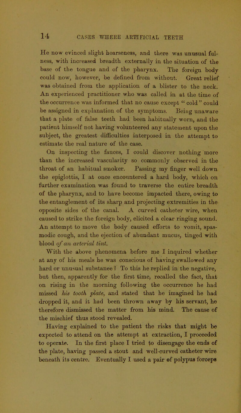 He now evinced slight hoarseness, and there was unusual ful- ness, with increased breadth externally in the situation of the base of the tongue and of the pharynx. The foreign body could now, however, be defined from without. Great relief was obtained from the application of a blister to the neck. An experienced practitioner who was called in at the time of the occurrence was informed that no cause except “ cold ” could be assigned in explanation of the symptoms. Being unaware that a plate of false teeth had been habitually worn, and the patieut himself not having volunteered any statement upon the subject, the greatest difficulties interposed in the attempt to estimate the real nature of the case. On inspecting the fauces, I could discover nothing more than the increased vascularity so commonly observed in the throat of an habitual smoker. Passing my finger well down the epiglottis, I at once encountered a hard body, which on further examination was found to traverse the entire breadth of the pharynx, and to have become impacted there, owing to the entanglement of its sharp and projecting extremities in the opposite sides of the canal. A curved catheter wire, when caused to strike the foreign body, elicited a clear ringing sound. An attempt to move the body caused efforts to vomit, spas- modic cough, and the ejection of abundant mucus, tinged with blood of an arterial tint. With the above phenomena before me I inquired whether at any of his meals he was conscious of having swallowed any hard or unusual substanee 1 To this he replied in the negative, but then, apparently for the first time, recalled the fact, that on rising in the morning following the occurrence he had missed his tooth plate, and stated that he imagined he had dropped it, and it had been thrown away by his servant, he therefore dismissed the matter from his mind. The cause of the mischief thus stood revealed. Having explained to the patient the risks that might be expected to attend on the attempt at extraction, I proceeded to operate. In the first place I tried to disengage the ends of the plate, having passed a stout and well-curved catheter wire beneath its centre. Eventually I used a pair of polypus forceps