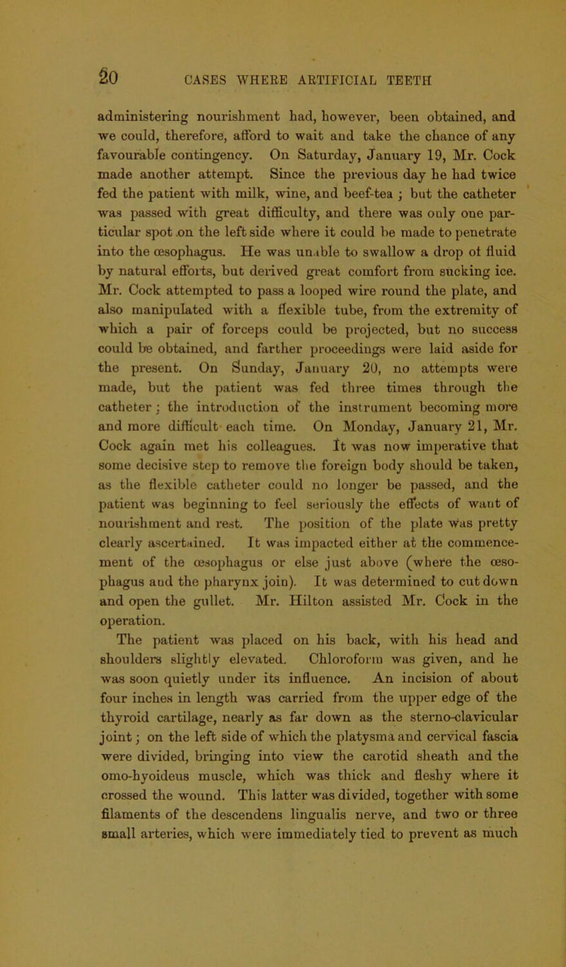 go administering nourishment had, however, been obtained, and we could, therefore, afford to wait and take the chance of any favourable contingency. On Saturday, January 19, Mr. Cock made another attempt. Since the previous day he had twice fed the patient with milk, wine, and beef-tea ; but the catheter was passed with great difficulty, and there was ouly one par- ticular spot .on the left side where it could be made to penetrate into the oesophagus. He was unable to swallow a drop ot fluid by natural efforts, but derived great comfort from sucking ice. Mr. Cock attempted to pass a looped wire round the plate, and also manipulated with a flexible tube, from the extremity of which a pair of forceps could be projected, but no success could be obtained, and farther proceedings were laid aside for the present. On Sunday, January 20, no attempts were made, but the patient was fed three times thx’ough the catheter : the introduction of the instrument becoming more and more difficult each time. On Monday, January 21, Mr. Cock again met his colleagues. It was now imperative that some decisive step to remove the foreign body should be taken, as the flexible catheter could no longer be passed, and the patient was beginning to feel seriously the effects of want of nourishment and l’est. The position of the plate was pretty clearly ascertained. It was impacted either at the commence- ment of the oesophagus or else just above (where the oeso- phagus aud the pharynx join). It was determined to cut down and open the gullet. Mr. Hilton assisted Mr. Cock in the operation. The patient was placed on his back, with his head and shoulders slightly elevated. Chloroform was given, and he was soon quietly under its influence. An incision of about four inches in length was carried from the upper edge of the thyroid cartilage, nearly as far down as the sterno-clavicular joint; on the left side of which the platysmaand cervical fascia were divided, bringing into view the carotid sheath and the omo-byoideus muscle, which was thick and fleshy where it crossed the wound. This latter was divided, together with some filaments of the descendens lingualis nerve, and two or three small arteries, which were immediately tied to prevent as much
