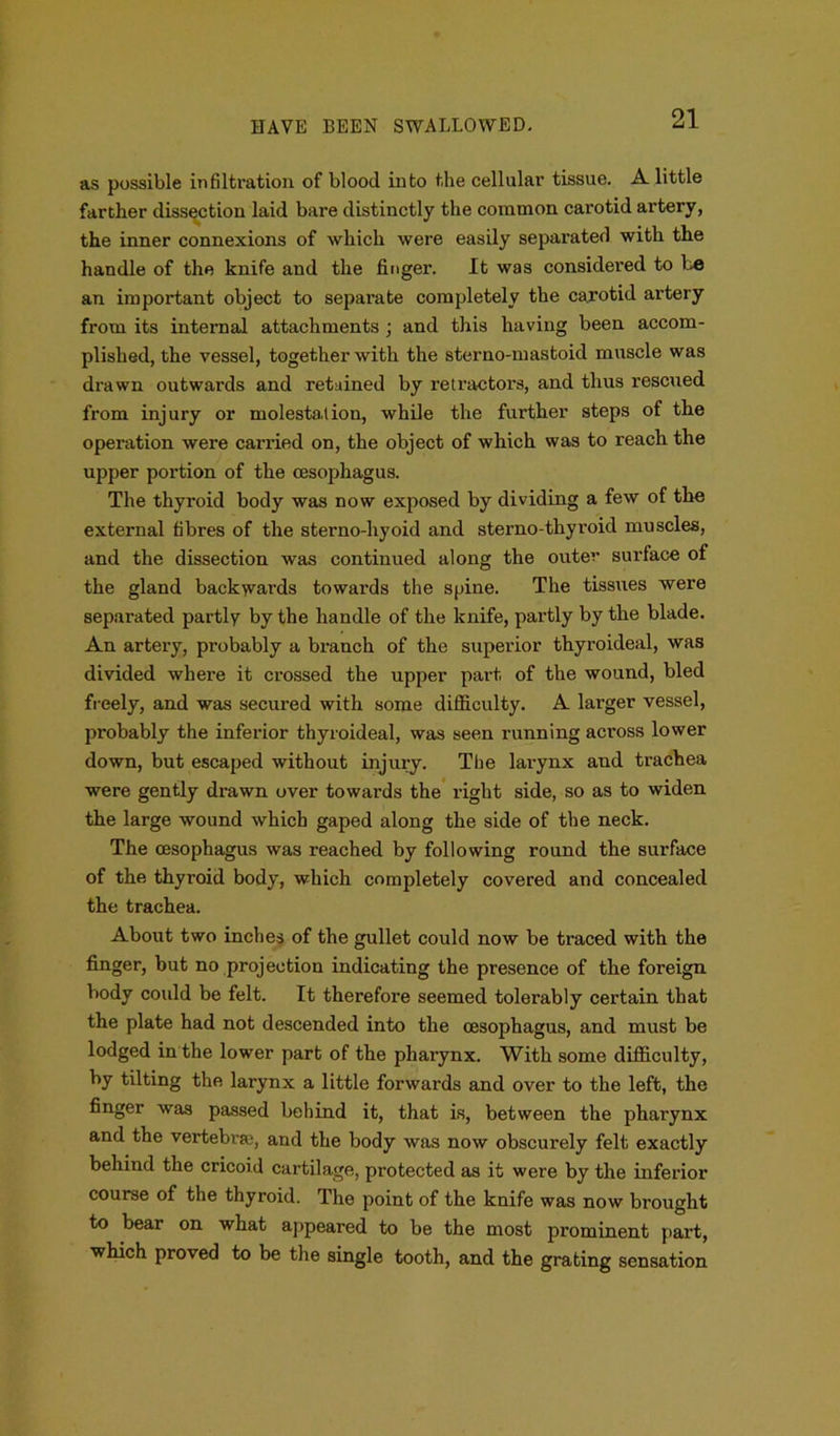 as possible infiltration of blood into the cellular tissue. A little farther dissection laid bare distinctly the common carotid artery, the inner connexions of which were easily separated with the handle of the knife and the finger. It was considered to be an important object to separate completely the carotid artery from its internal attachments ; and this having been accom- plished, the vessel, together with the sterno-mastoid muscle was drawn outwards and retained by retractors, and thus rescued from injury or molestation, while the further steps of the operation were carried on, the object of which was to reach the upper portion of the oesophagus. The thyroid body was now exposed by dividing a few of the external fibres of the sterno-hyoid and sterno-thyroid muscles, and the dissection was continued along the outer surface of the gland backwards towards the spine. The tissues were separated partly by the handle of the knife, partly by the blade. An artery, probably a branch of the superior thyroideal, was divided where it crossed the upper part of the wound, bled freely, and was secured with some difficulty. A larger vessel, probably the inferior thyroideal, was seen running across lower down, but escaped without injury. The larynx and trachea were gently drawn over towai’ds the right side, so as to widen the large wound which gaped along the side of the neck. The oesophagus was reached by following round the surface of the thyroid body, which completely covered and concealed the trachea. About two inches of the gullet could now be traced with the finger, but no projection indicating the presence of the foreign body could be felt. It therefore seemed tolerably certain that the plate had not descended into the oesophagus, and must be lodged in the lower part of the pharynx. With some difficulty, by tilting the larynx a little forwards and over to the left, the finger was passed behind it, that is, between the pharynx and the vertebra;, and the body was now obscurely felt exactly behind the cricoid cartilage, protected as it were by the inferior course of the thyroid. The point of the knife was now brought to bear on what appeared to be the most prominent part, which proved to be the single tooth, and the grating sensation
