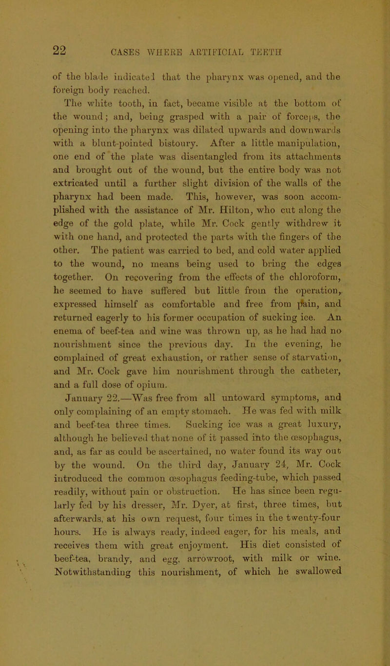 of tlie blade iudicatei that the pharynx was opened, and the foreign body reached. The white tooth, in fact, became visible at the bottom of the wound; and, being grasped with a pair of forceps, the opening into the pharynx was dilated upwards and downwards with a blunt-pointed bistoury. After a little manipulation, one end of the plate was disentangled from its attachments and brought out of the wound, but the entire body was not extricated until a further slight division of the walls of the phaiynx had been made. This, however, was soon accom- plished with the assistance of Mr. Hilton, who cut along the edge of the gold plate, while Mr. Cock gently withdrew it with one hand, and protected the parts with the fingers of the other. The patient was carried to bed, and cold water applied to the wound, no means being used to bring the edges together. On recovering from the effects of tlie chloroform, he seemed to have suffered but little from the operation, expressed himself as comfortable and free from jfain, and returned eagerly to his former occupation of sucking ice. An enema of beef-tea and wine was thrown up, as he had had no nourishment since the previous day. In the evening, he complained of great exhaustion, or rather sense of starvation, and Mr. Cock gave him nourishment through the catheter, and a full dose of opium. January 22.—Was free from all untoward symptoms, and only complaining of an empty stomach. He was fed with milk and beef-tea three times. Sucking ice was a great luxury, although he believed that none of it passed into the oesophagus, and, as far as could be ascertained, no water found its way out by the wound. On the thii-d day, January 24, Mr. Cock introduced the common oesophagus feeding-tube, which passed readily, without pain or obstruction. He has since been regu- larly fed by his dresser, Mr. Dyer, at first, three times, but afterwards, at his osvn request, four times in the twenty-four hours. He is always ready, indeed eager, for his meals, and receives them with great enjoyment. His diet consisted of beef-tea, brandy, and egg. arrowroot, with milk or wine. Notwithstanding this nourishment, of which he swallowed