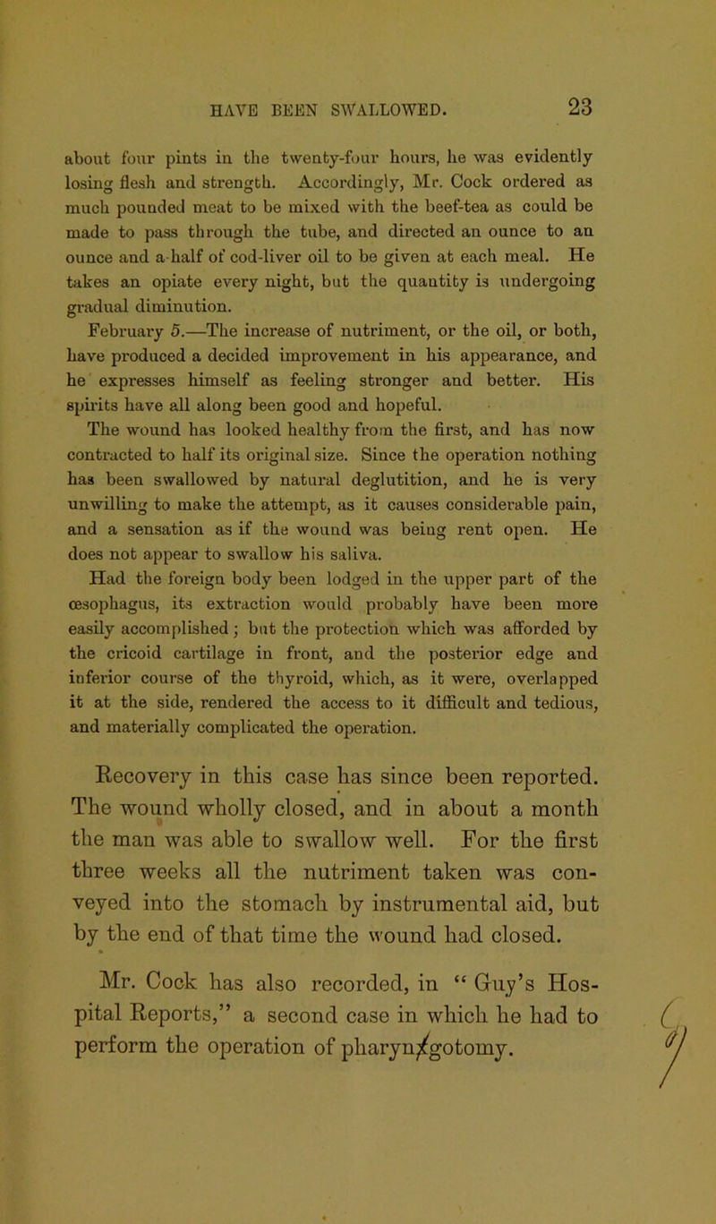 about four pints in the twenty-four hours, he was evidently losing flesh and strength. Accordingly, Mr. Cock ordered as much pounded meat to be mixed with the beef-tea as could be made to pass through the tube, and directed an ounce to an ounce and a half of cod-liver oil to be given at each meal. He takes an opiate every night, but the quantity is undergoing gradual diminution. February 5.—The increase of nutriment, or the oil, or both, have produced a decided improvement in his appearance, and he expresses himself as feeling stronger and better. His spirits have all along been good and hopeful. The wound has looked healthy from the first, and has now contracted to half its original size. Since the operation nothing has been swallowed by natural deglutition, and he is very unwilling to make the attempt, as it causes considerable pain, and a sensation as if the wound was being rent open. He does not appear to swallow his saliva. Had the foreign body been lodged in the upper part of the oesophagus, its extraction would probably have been more easily accomplished ; but the protection which was afforded by the cricoid cartilage in front, and the posterior edge and inferior course of the thyroid, which, as it were, overlapped it at the side, rendered the access to it difficult and tedious, and materially complicated the operation. Recovery in this case has since been reported. The wound wholly closed, and in about a month the man was able to swallow well. For the first three weeks all the nutriment taken was con- veyed into the stomach by instrumental aid, but by the end of that time the wound had closed. Mr. Cock has also recorded, in “ Guy’s Hos- pital Reports,” a second case in which he had to perform the operation of pharyn^gotomy.