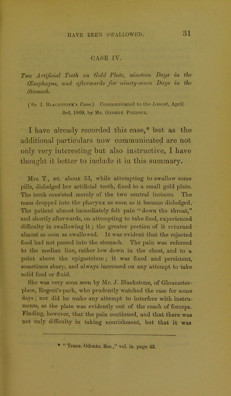 CASE IV. Two Artificial Teeth on Gold Plate, nineteen Days in the (Esophagus, and afterwards for ninety-seven Days in the Stomach. (Vlr. J. Blacksto.vb’s Case.) Communicated to the Lancet, April 3rd, 1869, by Mr. George Pollock. I have already recorded this case,* but as the additional particulars now communicated are not only very interesting but also instructive, I have thought it better to include it in this summary. Mrs. T., mt. about 33, while attempting to swallow some pills, dislodged her artificial teeth, fixed to a small gold plate. The teeth consisted merely of the two centi’al incisors. The mass dropped into the pharynx as soon as it became dislodged. The patient almost immediately felt pain “ down the throat,” and shortly afterwards, on attempting to take food, experienced difficulty in swallowing it ; the greater portion of it returned almost as soon as swallowed. It was evident that the rejected food had not passed into the stomach. The pain was referred to the median line, rather low down in the chest, and to a point above the epigastrium; it was fixed and persistent, sometimes sharp, and always increased on any attempt to take solid food or fluid. She was very soon seen by Mr. J. Blackstone, of Gloucester- place, E.egent’s-park, who prudently watched the case for some days j nor did he make any attempt to interfere with instru- ments, as the plate was evidently out of the reach of forceps. Finding, however, that the pain continued, and that there was not only difficulty in taking nourishment, but that it was * “ Trans. Odonto. Soc.,” vol. ix. page 43.