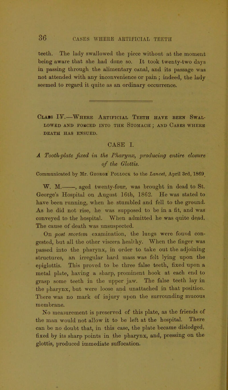 teeth. The lady swallowed the piece without at the moment being aware that she had done so. It took twenty-two days in passing through the alimentary canal, and its passage was not attended with any inconvenience or pain ; indeed, the lady seemed to regard it quite as an ordinary occurrence. Class IY.—Where Artificial Teeth have been Swal- lowed AND FORCED INTO THE STOMACH ; AND CASES WHERE DEATH HAS ENSUED. CASE I. A Tooth-plate fixed in the Pharynx, producing entire closure of the Glottis. Communicated by Mr. George Pollock to the Lancet, April 3rd, 1869 W. M. , aged twenty-four, was brought in dead to St. George’s Hospital on August 16th, 1862. He was stated to have been running, when he stumbled and fell to the ground. As he did not rise, he was supposed to be in a fit, and was conveyed to the hospital. When admitted he was quite dead. The cause of death was unsuspected. On post mortem examination, the lungs were found con- gested, but all the other viscera healthy. When the finger was passed into the pharynx, in order to take out the adjoining structures, an irregular hard mass was felt lying upon the epiglottis. This proved to be three false teeth, fixed upon a metal plate, having a sharp, prominent hook at each end to grasp some teeth in the upper jaw. The false teeth lay in the pharynx, but were loose and unattached in that position. There was no mark of injury upon the surrounding mucous membrane. No measurement is preserved of this plate, as the friends of the man would not allow it to be left at the hospital. There can be no doubt that, in this case, the plate became dislodged, fixed by its sharp points in the pharynx, and, pressing on the glottis, produced immediate suffocation.