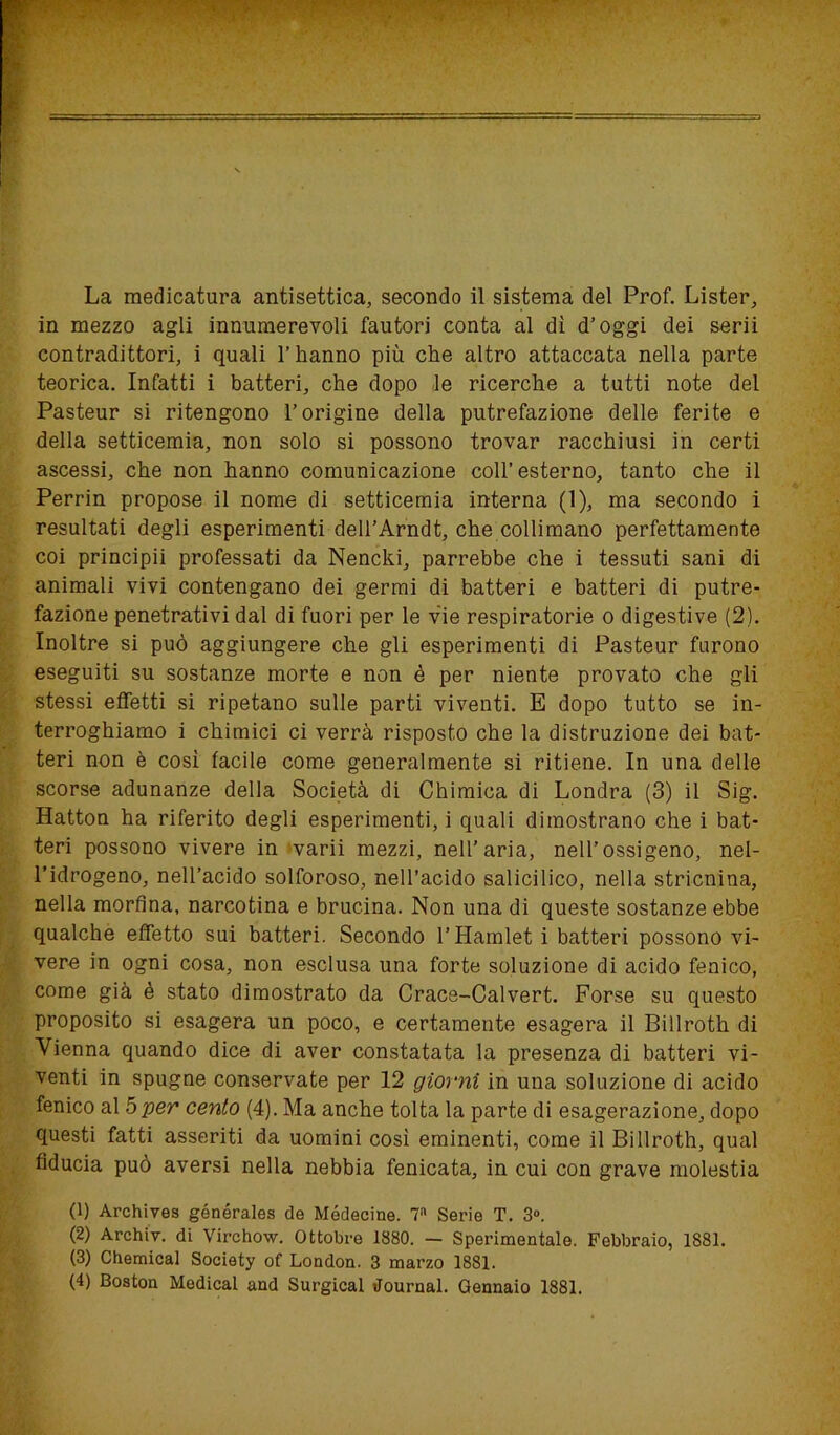 La medicatura antisettica, secondo il sistema del Prof. Lister, in mezzo agli innumerevoli fautori conta al dì d’oggi dei serii contradittori, i quali l’hanno più che altro attaccata nella parte teorica. Infatti i batteri, che dopo le ricerche a tutti note del Pasteur si ritengono l’origine della putrefazione delle ferite e della setticemia, non solo si possono trovar racchiusi in certi ascessi, che non hanno comunicazione coll’esterno, tanto che il Perrin propose il nome di setticemia interna (1), ma secondo i resultati degli esperimenti dell’Arndt, che collimano perfettamente coi principii professati da Nencki, parrebbe che i tessuti sani di animali vivi contengano dei germi di batteri e batteri di putre- fazione penetrativi dal di fuori per le vie respiratorie o digestive (2). Inoltre si può aggiungere che gli esperimenti di Pasteur furono eseguiti su sostanze morte e non è per niente provato che gli stessi effetti si ripetano sulle parti viventi. E dopo tutto se in- terroghiamo i chimici ci verrà risposto che la distruzione dei bat- teri non è così tacile come generalmente si ritiene. In una delle scorse adunanze della Società di Chimica di Londra (3) il Sig. Hatton ha riferito degli esperimenti, i quali dimostrano che i bat- teri possono vivere in varii mezzi, nell’aria, nell’ossigeno, nel- l’idrogeno, nell’acido solforoso, nell’acido salicilico, nella stricnina, nella morfina, narcotina e brucina. Non una di queste sostanze ebbe qualche effetto sui batteri. Secondo l’Hamlet i batteri possono vi- vere in ogni cosa, non esclusa una forte soluzione di acido fenico, come già è stato dimostrato da Crace-Calvert. Forse su questo proposito si esagera un poco, e certamente esagera il Billroth di Vienna quando dice di aver constatata la presenza di batteri vi- venti in spugne conservate per 12 giorni in una soluzione di acido fenico al 5 per cento (4). Ma anche tolta la parte di esagerazione, dopo questi fatti asseriti da uomini così eminenti, come il Billroth, qual fiducia può aversi nella nebbia fenicata, in cui con grave molestia (1) Archives générales de Médecine. 7a Serie T. 3°. (2) Archiv. di Virchow. Ottobre 1880. — Sperimentale. Febbraio, 1881. (3) Chemical Society of London. 3 marzo 1881. (4) Boston Medicai and Surgical Journal. Gennaio 1881.