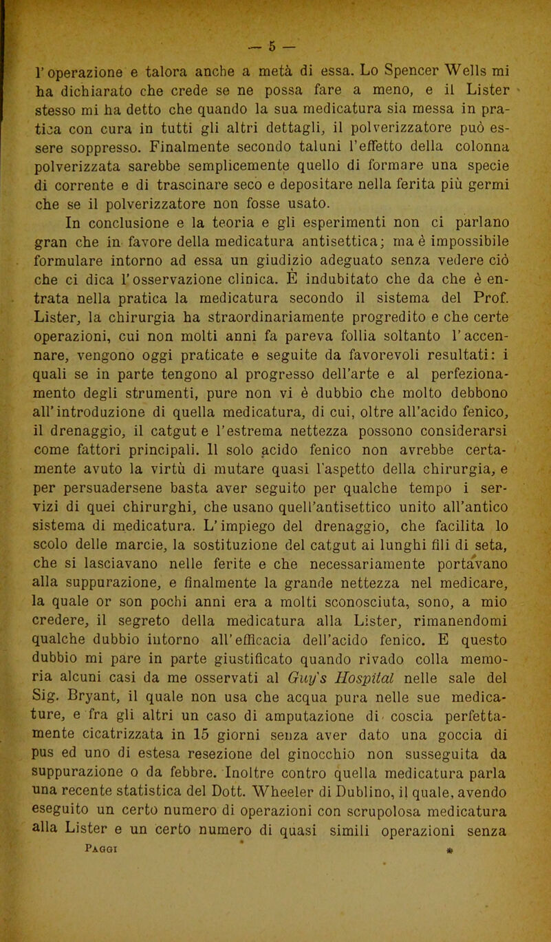 l’operazione e talora anche a metà di essa. Lo Spencer Wells mi ha dichiarato che crede se ne possa fare a meno, e il Lister stesso mi ha detto che quando la sua medicatura sia messa in pra- tica con cura in tutti gli altri dettagli, il polverizzatore può es- sere soppresso. Finalmente secondo taluni l’effetto della colonna polverizzata sarebbe semplicemente quello di formare una specie di corrente e di trascinare seco e depositare nella ferita più germi che se il polverizzatore non fosse usato. In conclusione e la teoria e gli esperimenti non ci parlano gran che in favore della medicatura antisettica; ma è impossibile formulare intorno ad essa un giudizio adeguato senza vedere ciò che ci dica l’osservazione clinica. E indubitato che da che è en- trata nella pratica la medicatura secondo il sistema del Prof. Lister, la chirurgia ha straordinariamente progredito e che certe operazioni, cui non molti anni fa pareva follia soltanto l’accen- nare, vengono oggi praticate e seguite da favorevoli resultati: i quali se in parte tengono al progresso dell’arte e al perfeziona- mento degli strumenti, pure non vi è dubbio che molto debbono all’introduzione di quella medicatura, di cui, oltre all’acido fenico, il drenaggio, il catgut e l’estrema nettezza possono considerarsi come fattori principali. 11 solo acido fenico non avrebbe certa- mente avuto la virtù di mutare quasi l’aspetto della chirurgia, e per persuadersene basta aver seguito per qualche tempo i ser- vizi di quei chirurghi, che usano quell’antisettico unito all’antico sistema di medicatura. L’impiego del drenaggio, che facilita lo scolo delle marcie, la sostituzione del catgut ai lunghi fili di seta, che si lasciavano nelle ferite e che necessariamente portavano alla suppurazione, e finalmente la grande nettezza nel medicare, la quale or son pochi anni era a molti sconosciuta, sono, a mio credere, il segreto della medicatura alla Lister, rimanendomi qualche dubbio intorno all’efficacia dell’acido fenico. E questo dubbio mi pare in parte giustificato quando rivado colla memo- ria alcuni casi da me osservati al Guij's Hospital nelle sale del Sig. Bryant, il quale non usa che acqua pura nelle sue medica- ture, e fra gli altri un caso di amputazione di- coscia perfetta- mente cicatrizzata in 15 giorni senza aver dato una goccia di pus ed uno di estesa resezione del ginocchio non susseguita da suppurazione o da febbre. Inoltre contro quella medicatura parla una recente statistica del Dott. Wheeler di Dublino, il quale, avendo eseguito un certo numero di operazioni con scrupolosa medicatura alla Lister e un certo numero di quasi simili operazioni senza Paggi ' *