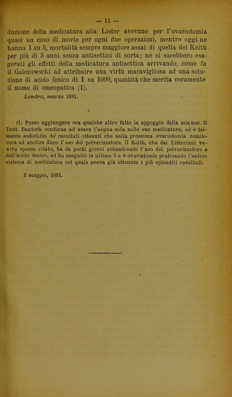 duzione della medicatura alla Lister avevano per l’ovariotomia quasi un caso di morte per ogni due operazioni, mentre oggi ne hanno 1 su 5, mortalità sempre maggiore assai di quella del Keith. per più di 5 anni senza antisettici di sorta; nè si sarebbero esa- gerati gli effetti della medicatura antisettica arrivando, come fa il Galezowscki ad attribuire una virtù maravigliosa ad una solu- zione di acido fenico di 1 su 1000, quantità che merita veramente il nome di omeopatica (1). Londra, marzo 1881. (1) Posso aggiungere ora qualche altro fatto in appoggio della mia tesi. Il Dott. Bantock continua ad usare l’acqua sola nelle sue medicature, ed è tal- mente sodisfatto de’ resultati ottenuti che nella prossima ovariotomia comin- cerà ad abolire anco l’uso del polverizzatore. Il Keith, che dai Listeriani ve- niva spesso citato, ha da pochi giorni abbandonato l’uso del polverizzatore e dell’acido fenico, ed ha eseguito le ultime 5 o 6 ovariatomie praticando l’antico sistema di medicatura col quale aveva già ottenuto i più splenditi resultati.