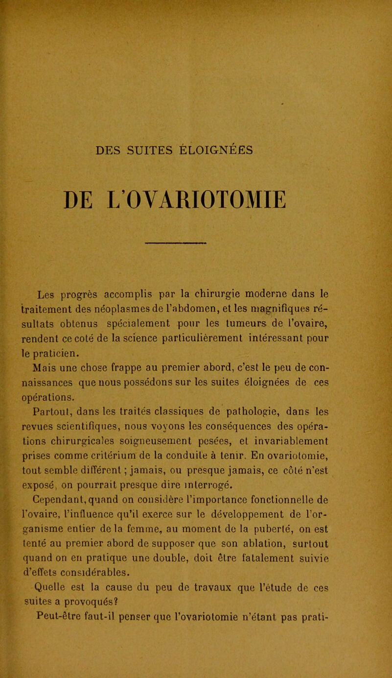 DE L’OVARIOTOMIE Les progrès accomplis par la chirurgie moderne dans le traitement des néoplasmes de l’abdomen, et les magnifiques ré- sultats obtenus spécialement pour les tumeurs de l’ovaire, rendent ce coté de la science particulièrement intéressant pour le praticien. Mais une chose frappe au premier abord, c’est le peu de con- naissances que nous possédons sur les suites éloignées de ces opérations. Partout, dans les traités classiques de pathologie, dans les revues scientifiques, nous voyons les conséquences des opéra- tions chirurgicales soigneusement pesées, et invariablement prises comme critérium de la conduite à tenir. En ovariotomie, tout semble différent ; jamais, ou presque jamais, ce côté n’est exposé, on pourrait presque dire interrogé. Cependant, quand on considère l’importance fonctionnelle de l’ovaire, l’influence qu’il exerce sur le développement de l’or- ganisme entier delà femme, au moment de la puberté, on est tenté au premier abord de supposer que son ablation, surtout quand on en pratique une double, doit être fatalement suivie d’effets considérables. Quelle est la cause du peu de travaux que l’étude de ces suites a provoqués? Peut-être faut-il penser que l’ovariotomie n’étant, pas prati-