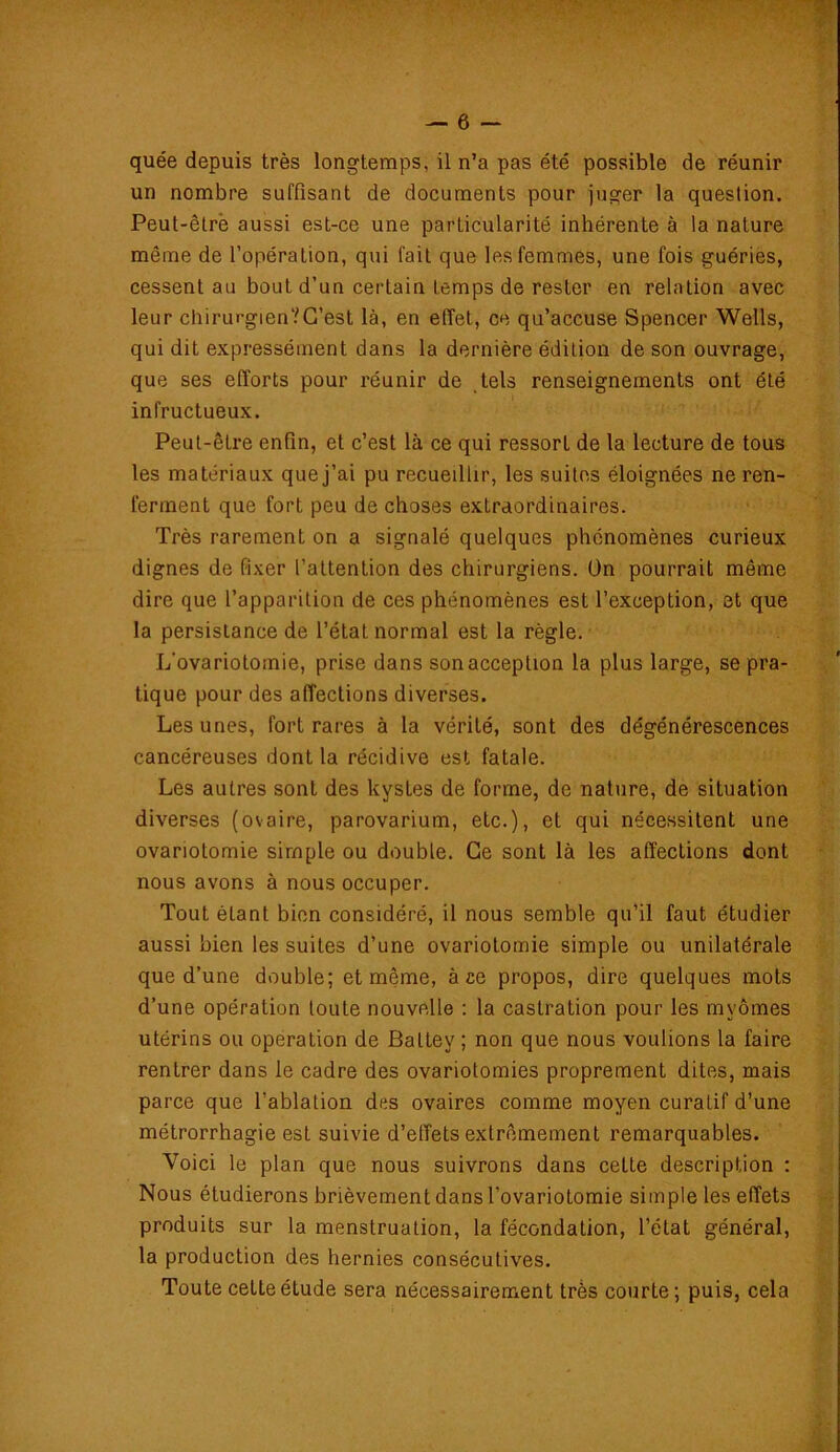 quée depuis très longtemps, il n’a pas été possible de réunir un nombre suffisant de documents pour juger la question. Peut-êtrè aussi est-ce une particularité inhérente à la nature même de l’opération, qui fait que les femmes, une fois guéries, cessent au bout d’un certain temps de rester en relation avec leur chirurgien?C’est là, en effet, ce qu’accuse Spencer Wells, qui dit expressément dans la dernière édition de son ouvrage, que ses efforts pour réunir de tels renseignements ont été infructueux. Peut-être enfin, et c’est là ce qui ressort de la lecture de tous les matériaux que j’ai pu recueillir, les suites éloignées ne ren- ferment que fort peu de choses extraordinaires. Très rarement on a signalé quelques phénomènes curieux dignes de fixer l’attention des chirurgiens. On pourrait même dire que l’apparition de ces phénomènes est l’exception, et que la persistance de l’état normal est la règle. L’ovariotomie, prise dans son acception la plus large, se pra- tique pour des affections diverses. Les unes, fort rares à la vérité, sont des dégénérescences cancéreuses dont la récidive est fatale. Les autres sont des kystes de forme, de nature, de situation diverses (ovaire, parovarium, etc.), et qui nécessitent une ovariotomie simple ou double. Ce sont là les affections dont nous avons à nous occuper. Tout étant bien considéré, il nous semble qu’il faut étudier aussi bien les suites d’une ovariotomie simple ou unilatérale que d’une double; et même, à ce propos, dire quelques mots d’une opération toute nouvelle : la castration pour les mvômes utérins ou operation de Baltey ; non que nous voulions la faire rentrer dans le cadre des ovariotomies proprement dites, mais parce que l’ablation des ovaires comme moyen curatif d’une métrorrhagie est suivie d’effets extrêmement remarquables. Voici le plan que nous suivrons dans cette description : Nous étudierons brièvement dans l’ovariotomie simple les effets produits sur la menstruation, la fécondation, l’état général, la production des hernies consécutives. Toute cette étude sera nécessairement très courte; puis, cela