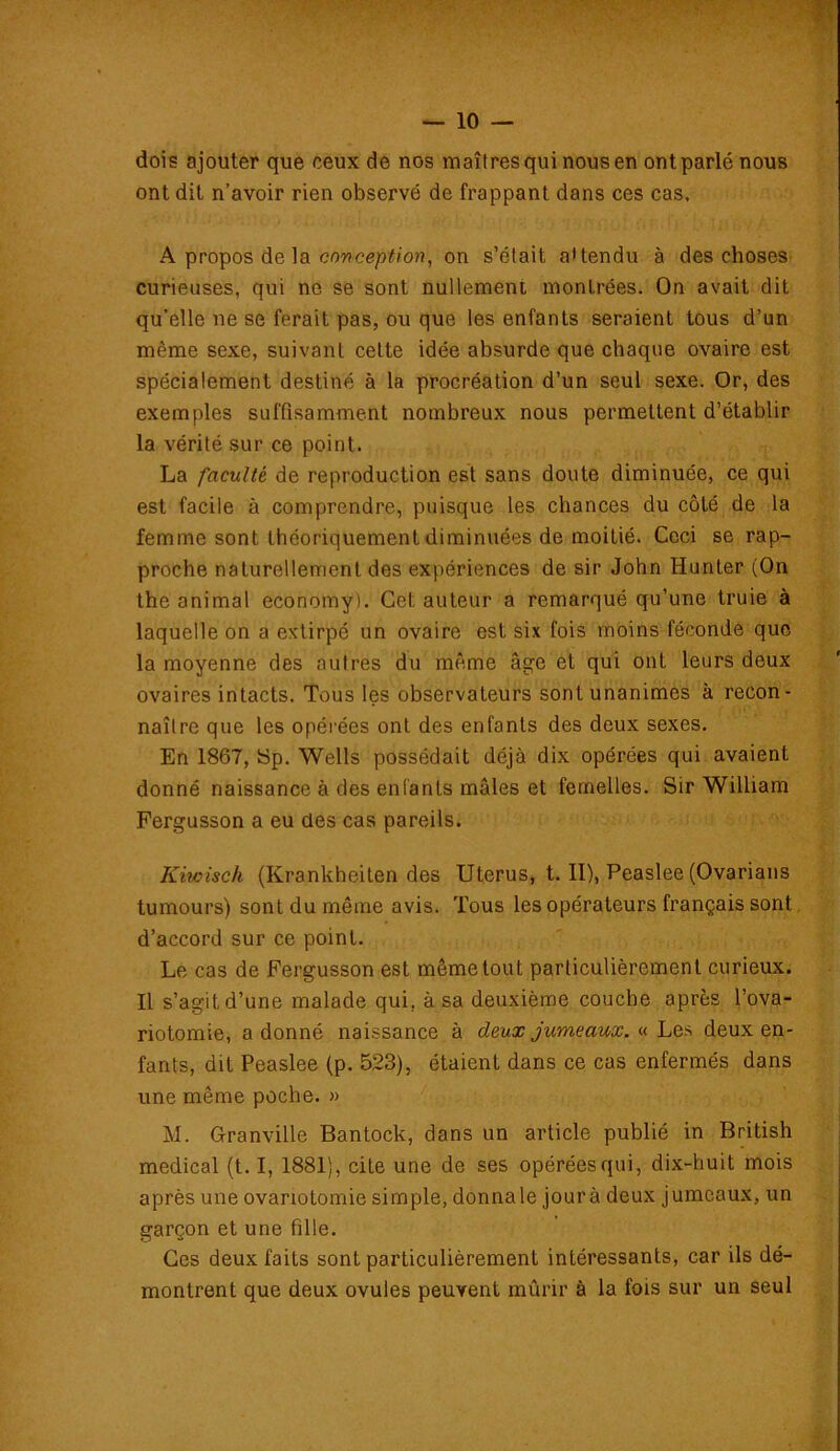 dois ajouter que ceux de nos maîtres qui nous en ont parlé nous ont dit n’avoir rien observé de frappant dans ces cas. A propos de la conception, on s’était a'tendu à des choses curieuses, qui no se sont nullement montrées. On avait dit qu’elle ne se ferait pas, ou que les enfants seraient tous d’un même sexe, suivant cette idée absurde que chaque ovaire est spécialement destiné à la procréation d’un seul sexe. Or, des exemples suffisamment nombreux nous permettent d’établir la vérité sur ce point. La faculté de reproduction est sans doute diminuée, ce qui est facile à comprendre, puisque les chances du côté de la femme sont théoriquement diminuées de moitié. Ceci se rap- proche naturellement des expériences de sir John Hunter (On the animal economy). Cet auteur a remarqué qu’une truie à laquelle on a extirpé un ovaire est six fois moins féconde que la moyenne des autres du même âge et qui ont leurs deux ovaires intacts. Tous les observateurs sont unanimes à recon- naître que les opérées ont des enfants des deux sexes. En 1867, Sp. Wells possédait déjà dix opérées qui avaient donné naissance à des entants mâles et femelles. Sir William Fergusson a eu des cas pareils. Kiwisch (Krankhciten des Utérus, t. II), Peaslee (Ovarians tumours) sont du même avis. Tous les opérateurs français sont d’accord sur ce point. Le cas de Fergusson est même tout particulièrement curieux. Il s’agit d’une malade qui. à sa deuxième couche après l’ova- riotomie, adonné naissance à deux jumeaux. « Les deux en- fants, dit Peaslee (p. 523), étaient dans ce cas enfermés dans une même poche. » M. Granville Bantock, dans un article publié in British medical (t. I, 1881), cite une de ses opérées qui, dix-huit mois après une ovariotomie simple, donna le jour à deux jumeaux, un garçon et une fille. Ces deux faits sont particulièrement intéressants, car ils dé- montrent que deux ovules peuvent mûrir à la fois sur un seul