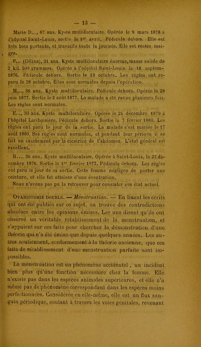 Marie D..., 67 ans. Kyste multiloculaire. Opérée le 9 mars 1878 à l’hôpital Saint-Louis, sortie le lpr avril. Pédicule dehors. Elle est très bien portante, et travaille toute la journée. Elle est restée mai- gre. F... (Célina), 31 ans. Kyste multiloculaire énorme,masse solide de 2 kil. 500 grammes. Opérée à l’hôpital Saint-Louis le 18 septem- 1876. Pédicule dehors. Sortie le 13 octobre. Les règles ont re- paru le 28 octobre. Elles sont normales depuis l’opération. M..., 36 ans. Kyste multiloculaire. Pédicule dehors. Opérée le 29 juin 1877. Sortie le2 août 1877. La malade a été revue plusieurs fois. Les règles sont normales. E..., 30 ans. Kyste multiloculaire. Opérée Je 24 décembre 1879 à l’hôpital Lariboisière. Pédicule dehors. Sortie le 7 février 1880. Les régies ont paru la jour de la sortie. La malade s’est mariée le 17 août 1880. Ses règles sont normales, et pendant leur période il se fait un suintement par la cicatrice de l’abdomen. L’état général est excellent. R..., 26 ans. Kyste multiloculaire. Opérée à Saint-Louis, le 27 dé- cembre 1876. Sortie le 1er février 1877. Pédicule dehors. Les règles ont paru le jour de sa sortie. Cette femme négligea de porter une ceinture, et elle fut atteinte d’une éventration. Nous n’avons pas pu la retrouver pour constater son état actuel. Ovariotomie double. — Menstruation. — En lisant les écrits qui ont été publiés sur ce sujet, on trouve des contradictions absolues entre les opinions émises. Les uns disent qu’ils ont observé un véritable rétablissement de la menstruation, et s’appuient sur ces faits pour chercher la démonstration d’une théorie qui n’a clé émise que depuis quelques années. Les au- tres soutiennent, conformement à la théorie ancienne, que ces faits de rétablissement d’une menstruation parfaite sont im- possibles. La menstruation est un phénomène accidentel, un incident bien plus qu’une fonction nécessaire chez la femme. Elle n’existe pas dans les espèces animales supérieures, et elle n’a même pas de phénomène correspondant dans les espèces moins perfectionnées. Considérée en elle-même, elle est un flux san- guin périodique, coulant à travers les voies génitales, revenant