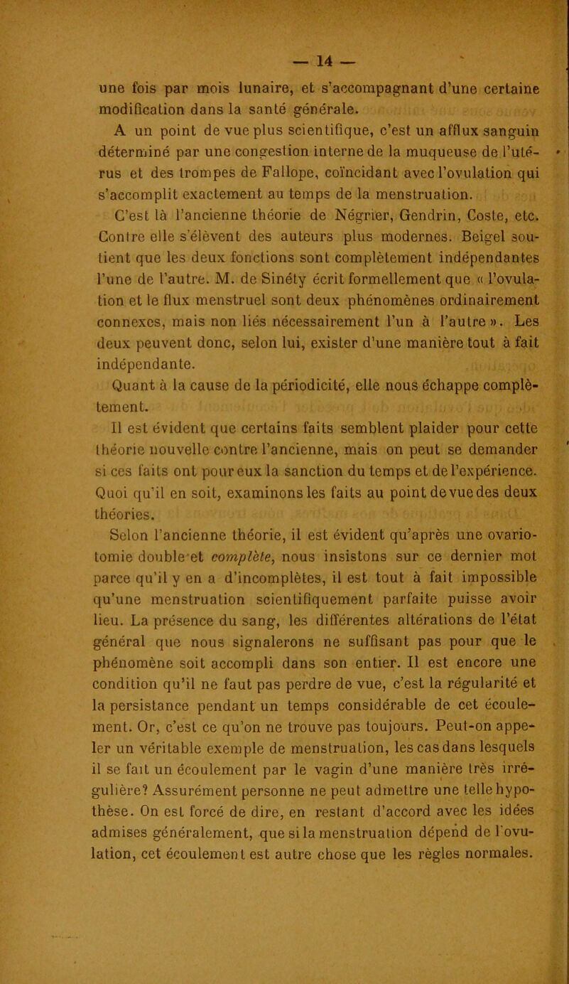 une fois par mois lunaire, et s’accompagnant d’une certaine modification dans la santé générale. A un point de vue plus scientifique, c’est un afflux sanguin déterminé par une congestion interne de la muqueuse de l’uté- rus et des trompes de Fallope, coïncidant avec l’ovulation qui s’accomplit exactement au temps de la menstruation. C’est là l’ancienne théorie de Négrier, Gendrin, Coste, etc. Conlre elle s’élèvent des auteurs plus modernes. Beigel sou- tient que les deux fonctions sont complètement indépendantes l’une de l’autre. M. de Sinéty écrit formellement que « l’ovula- tion et le flux menstruel sont deux phénomènes ordinairement connexes, mais non liés nécessairement l’un à l’autre». Les deux peuvent donc, selon lui, exister d’une manière tout à fait indépendante. Quant à la cause de la périodicité, elle nous échappe complè- tement. Il est évident que certains faits semblent plaider pour cette théorie nouvelle contre l’ancienne, mais on peut se demander si ces faits ont pour eux la sanction du temps et de l’expérience. Quoi qu’il en soit, examinons les faits au point de vue des deux théories. Selon l’ancienne théorie, il est évident qu’après une ovario- tomie doublent complète, nous insistons sur ce dernier mot parce qu’il y en a d’incomplètes, il est tout à fait impossible qu’une menstruation scientifiquement parfaite puisse avoir lieu. La présence du sang, les différentes altérations de l’état général que nous signalerons ne suffisant pas pour que le phénomène soit accompli dans son entier. Il est encore une condition qu’il ne faut pas perdre de vue, c’est la régularité et la persistance pendant un temps considérable de cet écoule- ment. Or, c’est ce qu’on ne trouve pas toujours. Peut-on appe- ler un véritable exemple de menstruation, les cas dans lesquels il se fait un écoulement par le vagin d’une manière très irré- gulière? Assurément personne ne peut admettre une telle hypo- thèse. On est forcé de dire, en restant d’accord avec les idées admises généralement, que si la menstruation dépend de l'ovu- lation, cet écoulement est autre chose que les règles normales.