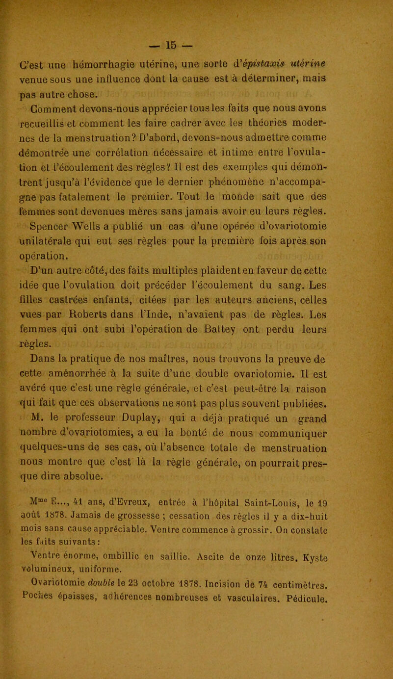 C’est une hémorrhagie utérine, une sorte dépistaxis utérine venue sous une influence dont la cause est à déterminer, mais pas autre chose. Comment devons-nous apprécier tous les faits que nous avons recueillis et comment les faire cadrer avec les théories moder- nes de la menstruation? D’abord, devons-nous admettre comme démontrée une corrélation nécessaire et intime entre l’ovula- tion et l’écoulement des règles? Il est des exemples qui démon- trent jusqu’à l’évidence que le dernier phénomène n’accompa- gne pas fatalement le premier. Tout le monde sait que des femmes sont devenues mères sans jamais avoir eu leurs règles. Spencer Wells a publié un cas d’une opérée d’ovariotomie unilatérale qui eut ses règles pour la première fois après son opération. D’un autre côté, des faits mulLiples plaident en faveur de cette idée que l’ovulation doit précéder l’écoulement du sang. Les filles castrées enfants, citées par les auteurs anciens, celles vues par Roberts dans l’Inde, n’avaient pas de règles. Les femmes qui ont subi l’opération de Battey ont perdu leurs règles. Dans la pratique de nos maîtres, nous trouvons la preuve de cette aménorrhée à la suite d’une double ovariotomie. Il est avéré que c’est une règle générale, et c’est peut-être la raison qui fait que ces observations ne sont pas plus souvent publiées. M. le professeur ûuplay, qui a déjà pratiqué un grand nombre d’ovariotomies, a eu la bonté de nous communiquer quelques-uns de ses cas, où l’absence totale de menstruation nous montre que c’est là la règle générale, on pourrait pres- que dire absolue. Mme E..., 41 ans, d’Evreux, entrée à l’hôpital Saint-Louis, le 19 août 1878. Jamais de grossesse ; cessation des règles il y a dix-huit mois sans cause appréciable. Ventre commence à grossir. On constate les faits suivants : Ventre énorme, ombillic en saillie. Ascite de onze litres. Kyste volumineux, uniforme. Ovariotomie double le 23 octobre 1878. Incision de 74 centimètres. Poches épaisses, adhérences nombreuses et vasculaires. Pédicule.