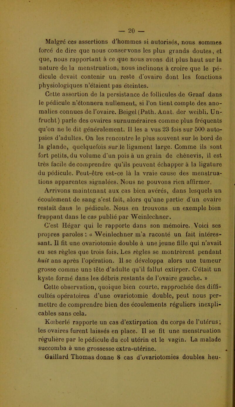 Malgré ces assertions d’hommes si autorisés, nous sommes forcé de dire que nous conservons les plus grands doutes, et que, nous rapportant à ce que nous avons dit plus haut sur la nature de la menstruation, nous inclinons à croire que le pé- dicule devait contenir un reste d’ovaire dont les fonctions physiologiques n’étaient pas éteintes. Cette assertion de la persistance de follicules de Graaf dans le pédicule n’étonnera nullement, si l’on tient compte des ano- malies connues de l’ovaire. Beigel(Path. Anat. der weibli. Un- frucht) parle des ovaires surnuméraires comme plus fréquents qu’on ne le dit généralement. Il les a vus 23 fois sur 500 auto- psies d’adultes. On les rencontre le plus souvent sur le bord de la glande, quelquefois sur le ligament large. Comme ils sont fort petits, du volume d’un pois à un grain de chènevis, il est très facile de comprendre qu’ils peuvent échapper à la ligature du pédicule. Peut-être est-ce là la vraie cause des menstrua- tions apparentes signalées. Nous ne pouvons rien affirmer. Arrivons maintenant aux cas bien avérés, dans lesquels un écoulement de sang s’est fait, alors qu’une partie d’un ovaire restait dans le pédicule. Nous en trouvons un exemple bien frappant dans le cas publié par Weinlechner. C’est Hégar qui le rapporte dans son mémoire. Voici ses propres paroles : « Weinlechner m’a raconté un fait intéres- sant. Il fit une ovariotomie double à une jeune fille qui n’avait eu ses règles que trois fois. Les règles se montrèrent pendant huit ans après l’opération. Il se développa alors une tumeur grosse comme uns tête d’adulte qu’il fallut extirper. C’était un kyste formé dans les débris restants de l’ovaire gauche. » Cette observation, quoique bien courte, rapprochée des diffi- cultés opératoires d’une ovariotomie double, peut nous per- mettre de comprendre bien des écoulements réguliers inexpli- cables sans cela. Kœberlé rapporte un cas d’extirpation du corps de l’utérus; les ovaires furent laissés en place. Il se fit une menstruation régulière par le pédicule du col utérin et le vagin. La malade succomba à une grossesse extra-utérine. Gaillard Thomas donne 8 cas d’ovariotomies doubles heu-