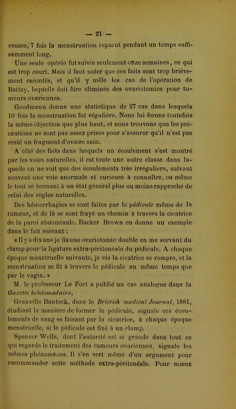 reuses, 7 fois la menstruation reparut pendant un temps suffi- samment long. Une seule opérée fut suivie seulement onze semaines, ce qui est trop court. Mais il faut noter que ces faits sont trop briève- ment racontés, et qu’il y mêle les cas de l’opération de Battey, laquelle doit être éliminée des ovariotomies pour tu- meurs ovariennes. Goodmann donne une statistique de 27 cas dans lesquels 10 fois la menstruation fut régulière. Nous lui ferons toutefois la même objection que plus haut, et nous trouvons que les pré- cautions ne sont pas assez prises pour s’assurer qu’il n’est pas resté un fragment d’ovaire sain. A côté des faits dans lesquels un écoulement s’est montré par les voies naturelles, il est toute une autre classe dans la- quelle on ne voit que des écoulements très irréguliers, suivant souvent une voie anormale et curieuse à connaître, ou même le tout se bornant à un état général plus ou moins rapproché de celui des règles naturelles. Des hémorrhagies se sont faites par le 'pédicule même de la tumeur, et de là se sont frayé un chemin à travers la cicatrice de la paroi abdominale. Backer Brown en donne un exemple dans le fait suivant : o Ilyadixans je fisuneovariotomie double en me servant du clamp pour la ligature extra-péritonéale du pédicule. A chaque époque menstruelle suivante, je vis la cicatrice se rompre, et la menstruation se fit à travers le pédicule en même temps que par le vagin. » M. le professeur Le Fort a publié un cas analogue dans la Gazette hebdomadaire. Granville Bantock, dans le Bristish medical Journal, 1881, étudiant la manière de former le pédicule, signale ces écou- lements de sang se faisant par la cicatrice, à chaque époque menstruelle, si le pédicule est fixé à un clamp. Spencer Wells, dont l’autorité est si grande dans tout ce qui regarde le traitement des tumeurs ovariennes, signale les mêmes phénomènes. Il s’en sert même d’un argument pour recommander cette méthode extra-péritonéale. Pour mieux