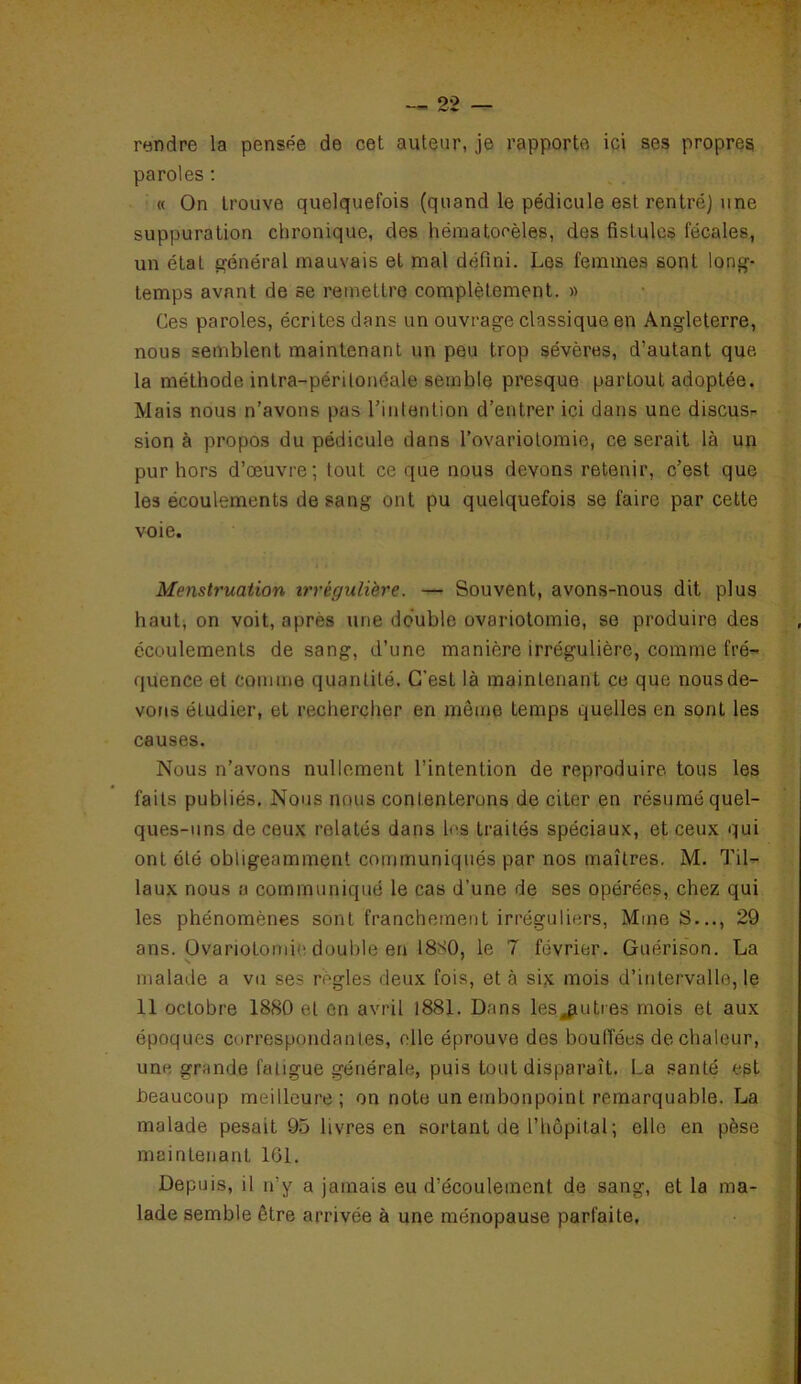 rendre la pensée de cet auteur, je rapporte ici ses propres paroles : « On trouve quelquefois (quand le pédicule est rentré) une suppuration chronique, des hématoeèles, des fistules fécales, un étal général mauvais et mal défini. Les femmes sont long- temps avnnt de se remettre complètement. » Ces paroles, écrites dans un ouvrage classique en Angleterre, nous semblent maintenant un peu trop sévères, d’autant que la méthode intra-péritonéale semble presque partout adoptée. Mais nous n’avons pas l’intention d’entrer ici dans une discus- sion à propos du pédicule dans l’ovariotomie, ce serait là un pur hors d’œuvre; tout ce que nous devons retenir, c’est que les écoulements de sang ont pu quelquefois se faire par cette voie. Menstruation irrégulière. — Souvent, avons-nous dit plus haut, on voit, après une double ovariotomie, se produire des écoulements de sang, d’une manière irrégulière, comme fré- quence et comme quantité. C'est là maintenant ce que nous de- vons éludier, et rechercher en môme temps quelles en sont les causes. Nous n’avons nullement l’intention de reproduire, tous les faits publiés. Nous nous contenterons de citer en résumé quel- ques-uns de ceux relatés dans les traités spéciaux, et ceux qui ont été obligeamment communiqués par nos maîtres. M. Til- laux nous a communiqué le cas d’une de ses opérées, chez qui les phénomènes sont franchement irréguliers, Mme S..., 29 ans. Ovariotomie double en 18S0, le 7 février. Guérison. La malade a vu ses règles deux fois, et à six mois d’intervalle, le 11 octobre 1880 et en avril 1881. Dans les autres mois et aux époques correspondantes, elle éprouve dos bouffées de chaleur, une grande fatigue générale, puis tout disparaît. La santé est beaucoup meilleure; on note un embonpoint remarquable. La malade pesait 95 livres en sortant de l’hôpital; elle en pèse maintenant 161. Depuis, il n’y a jamais eu d’écoulement de sang, et la ma- lade semble être arrivée à une ménopause parfaite.