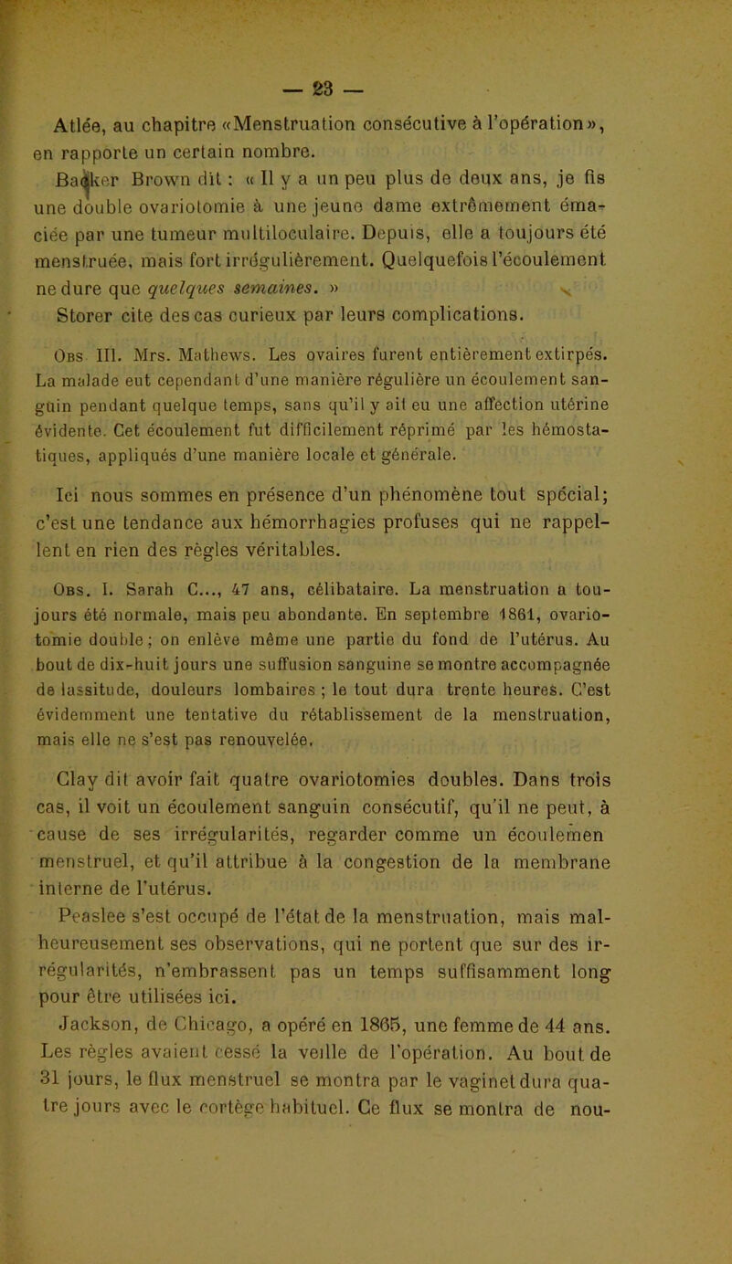 Atlée, au chapitre «Menstruation consécutive à l’opération», en rapporte un certain nombre. Bailker Brown dit : « Il y a un peu plus de deux ans, je fis une double ovariotomie à une jeune dame extrêmement éma- ciée par une tumeur multiloculaire. Depuis, elle a toujours été menstruée, mais fort irrégulièrement. Quelquefois l’écoulement, ne dure que quelques semaines. » Storer cite des cas curieux par leurs complications. Obs III. Mrs. Mathews. Les ovaires furent entièrement extirpés. La malade eut cependant d’une manière régulière un écoulement san- guin pendant quelque temps, sans qu’il y ait eu une affection utérine évidente. Cet écoulement fut difficilement réprimé par les hémosta- tiques, appliqués d’une manière locale et générale. Ici nous sommes en présence d’un phénomène tout spécial; c’est une tendance aux hémorrhagies profuses qui ne rappel- lent en rien des règles véritables. Obs. I. Sarah C..., 47 ans, célibataire. La menstruation a tou- jours été normale, mais peu abondante. En septembre 1861, ovario- tomie double; on enlève même une partie du fond de l’utérus. Au bout de dix-huit jours une suffusion sanguine se montre accompagnée de lassitude, douleurs lombaires ; le tout dura trente heures. C’est évidemment une tentative du rétablissement de la menstruation, mais elle ne s’est pas renouvelée. Clay dit avoir fait quatre ovariotomies doubles. Dans trois cas, il voit un écoulement sanguin consécutif, qu’il ne peut, à cause de ses irrégularités, regarder comme un écoulemen menstruel, et qu’il attribue à la congestion de la membrane interne de l'utérus. Peaslee s’est occupé de l’état de la menstruation, mais mal- heureusement ses observations, qui ne portent que sur des ir- régularités, n’embrassent pas un temps suffisamment long pour être utilisées ici. Jackson, de Chicago, a opéré en 1865, une femme de 44 ans. Les règles avaient cessé la veille de l’opération. Au bout de 31 jours, le flux menstruel se montra par le vagînetdura qua- tre jours avec le cortège habituel. Ce flux se montra de nou-