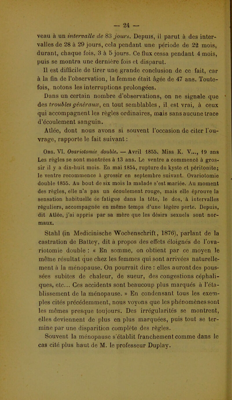 veau à un intervalle de 83 jours. Depuis, il parut à des inter- valles de 28 à 29 jours, cela pendant une période de 22 mois, durant, chaque fois, 3 à 5 jours. Ce flux cessa pendant 4 mois, puis se montra une dernière fois et disparut. Il est difficile de tirer une grande conclusion de ce fait, car à la fin de l’observation, la femme était âgée de 47 ans. Toute- fois, notons les interruptions prolongées. Dans un certain nombre d’observations, on ne signale que des troubles généraux, en tout semblables , il est vrai, à ceux qui accompagnent les règles ordinaires, mais sans aucune trace d’écoulement sanguin. Atlée, dont nous avons si souvent l’occasion de citer l'ou- vrage, rapporte le fait suivant : Obs. VI. Ovariotomie double. — Avril 1855. Miss K. V..., 19 ans Les règles se sont montrées à 13 ans. Le ventre a commencé à gros- sir il y a dix-huit mois. En mai 1854, rupture du kyste et péritonite; le ventre recommence à grossir en septembre suivant. Ovariotomie double 1855. Au bout de six mois la malade s’est mariée. Au moment des règles, elle n’a pas un écoulement rouge, mais elle éprouve la sensation habituelle de fatigue dans la tête, le dos, à intervalles réguliers, accompagnée en même temps d’une légère perte. Depuis, dit Atlée, j’ai appris par sa mère que les désirs sexuels sont nor- maux. Stahl (in Medicinische Wochenschrift, 1876), parlant de la castration de Battey, dit à propos des effets éloignés de l’ova- riotomie double : « En somme, on obtient par ce moyen le même résultat que chez les femmes qui sont arrivées naturelle- ment à la ménopause. On pourrait dire : elles auront des pous- sées subites de chaleur, de sueur, des congestions céphali- ques, etc... Ces accidents sont beaucoup plus marqués à l’éta- blissement de la ménopause. » En condensant tous les exem- ples cités précédemment, nous voyons que les phénomènes sont les mêmes presque toujours. Des irrégularités se montrent, elles deviennent de plus en plus marquées, puis tout se ter- mine par une disparition complète des règles. Souvent la ménopause s’établit franchement comme dans le cas cité plus haut de M. le professeur Duplay.