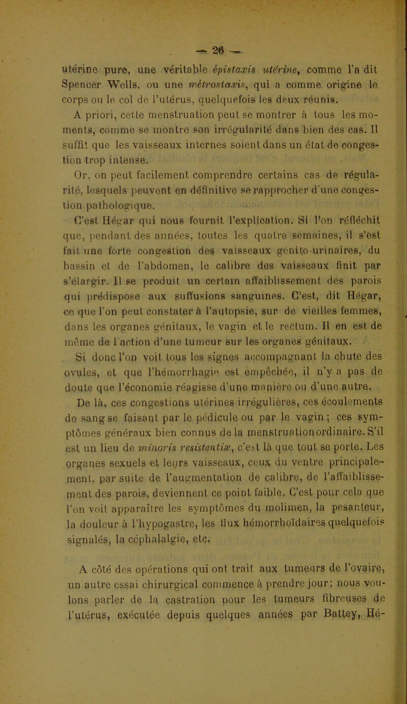 utérine pure, une véritable épistaxis utfrine, comme l'a dit Spencer Wells, ou une métrostaxis, qui a comme origine le corps ou le col de l’utérus, quelquefois les deux réunis. A priori, cette menstruation peut se montrer à fous les mo- ments, comme se montre son irrégularité dans bien des cas. 11 suffit que les vaisseaux internes soient dans un état de conges- tion trop intense. Or, on peut facilement comprendre certains cas de régula- rité, lesquels peuvent en définitive se rapprocher d une conges- tion pathologique. C’est Hégar qui nous fournit l’explication. Si l’on réfléchit que, pendant des années, toutes les quatre semaines, il s’est fait une forte congestion des vaisseaux génito-urinaires, du bassin et de l’abdomen, le calibre des vaisseaux finit par s’élargir. Il se produit un certain affaiblissement des parois qui prédispose aux suffusions sanguines. C’est, dit Hégar, ce que l'on peut constater à l’aulopsie, sur de vieilles femmes, dans les organes génitaux, le vagin elle rectum. Il en est de môme de faction d’une tumeur sur les organes génitaux. Si donc l’on voit tous les signes accompagnant la chute des ovules, et que l’hémorrhagie est empêchée, il n’y a pas de doute que l’économie réagisse d’une manière ou d’une autre. De là, ces congestions utérines irrégulières, ces écoulements do sang se faisant par le pédicule ou par le vagin; ces sym- ptômes généraux bien connus de la menstruationordinaire. S’il est un lieu de minoris resisteniiæ, c’e?t là que tout se porte. Les organes sexuels et leurs vaisseaux, ceux du ventre principale- ment. par suite de l’augmentation de calibre, de l’affaiblisse- ment des parois, deviennent ce point faible, C’est pour cela que l’on voit apparaître les symptômes du molimen, la pesanteur, la douleur à l’hypogastre, les flux hémorrhoïdaires quelquefois signalés, la céphalalgie, etc. A côté des opérations qui ont trait aux tumeurs de l’ovaire, un autre essai chirurgical commence à prendre jour; nous vou- lons parler de la castration pour les tumeurs fibreuses de l’utérus, exécutée depuis quelques années par Battey, Hé-