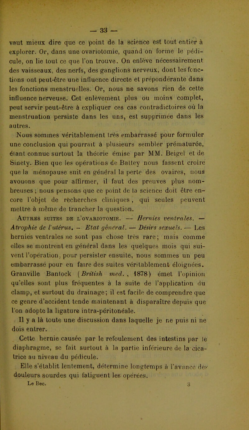 vaut mieux dire que ce point de la science est tout entier à explorer. Or, dans une ovariotomie, quand on forme le pédi- cule, on lie tout ce que l’on trouve. On enlève nécessairement, des vaisseaux, des nerfs, des ganglions nerveux, dont les fonc- tions ont peut-être une influence directe et prépondérante dans les fonctions menstruelles. Or, nous ne savons rien de cette influence nerveuse. Cet enlèvement plus ou moins complet, peut servir peut-être à expliquer ces cas contradictoires où la menstruation persiste dans les uns, est supprimée dans les autres. Nous sommes véritablement très embarrassé pour formuler une conclusion qui pourrait à plusieurs sembler prématurée, élant connue surtout la théorie émise par MM. Beigel et de Sinety. Bien que les opérations de Battey nous fassent croire que la ménopause suit en général la perte des ovaires, nous avouons que pour affirmer, il faut des preuves plus nom- breuses ; nous pensons que ce point de la science doit être en- core l’objet de recherches cliniques, qui seules peuvent mettre à même de trancher la question. Autres suites de l’ovariotomie. — Hernies ventrales. — Atrophie de l'utérus. - Etat gênerai. — Désirs sexuels. — Les hernies ventrales ne sont pas chose très rare; mais comme elles se montrent en général dans les quelques mois qui sui- vent l’opération, pour persister ensuite, nous sommes un peu embarrassé pour en faire des suites véritablement éloignées. Granville Banlock (British med. , 1878) émet l’opinion qu’elles sont plus fréquentes à la suite de l’application du clamp, et surtout du drainage; il est facile de comprendre que ce genre d’accident tende maintenant à disparaître depuis que l’on adopte la ligature intra-péritonéale. Il y a là toute une discussion dans laquelle je ne puis ni ne dois entrer. Cette hernie causée par le refoulement des intestins par le diaphragme, se fait surtout à la partie inférieure de la cica- trice au niveau du pédicule. Elle s’établit lentement, détermine longtemps à l’avance des douleurs sourdes qui fatiguent les opérées. Le Bec. o