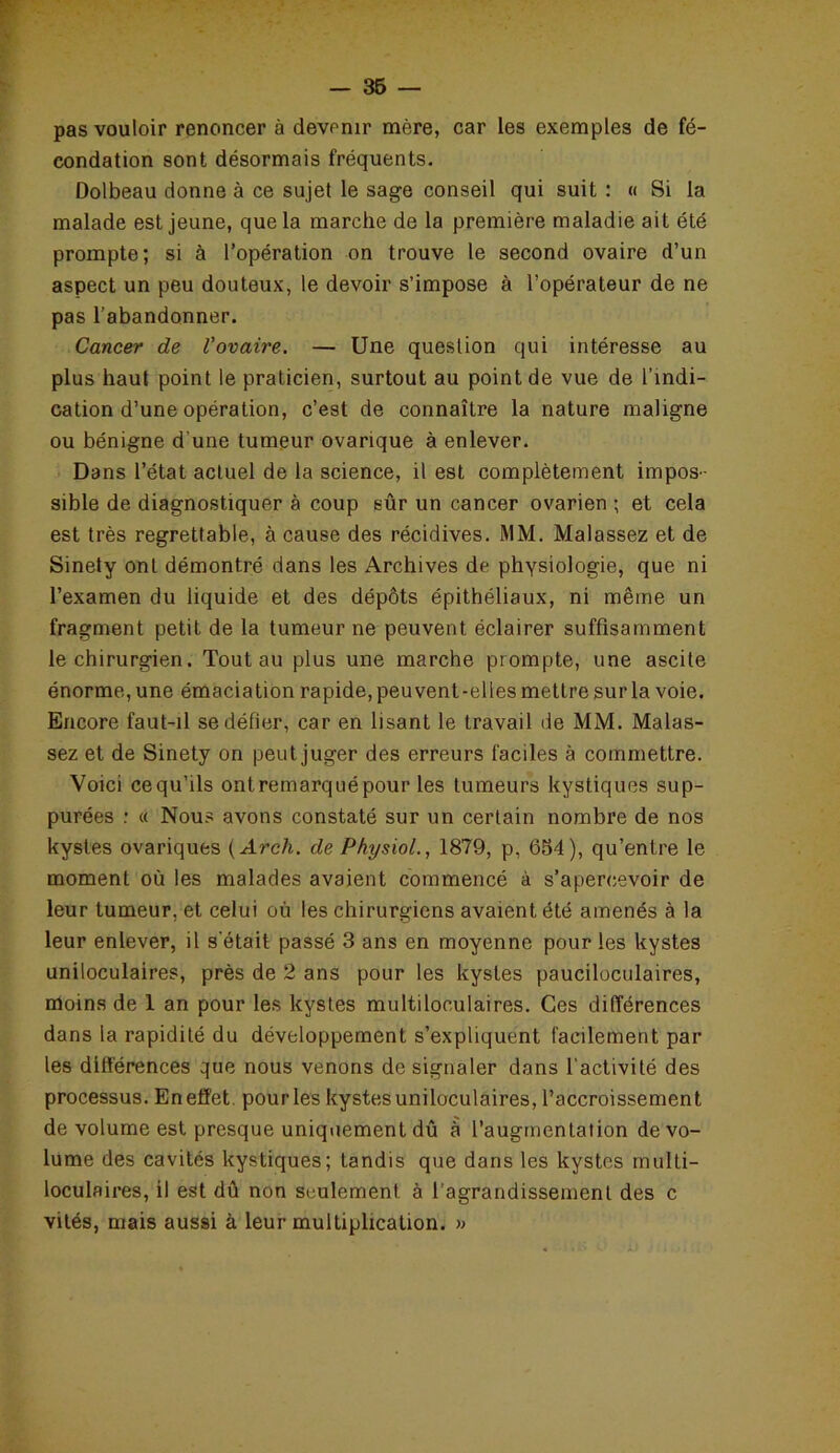 pas vouloir renoncer à devenir mère, car les exemples de fé- condation sont désormais fréquents. Dolbeau donne à ce sujet le sage conseil qui suit : « Si la malade est jeune, que la marche de la première maladie ait été prompte; si à l’opération on trouve le second ovaire d’un aspect un peu douteux, le devoir s’impose à l’opérateur de ne pas l’abandonner. Cancer de l’ovaire. — Une question qui intéresse au plus haut point le praticien, surtout au point de vue de l’indi- cation d’une opération, c’est de connaître la nature maligne ou bénigne d'une tumeur ovarique à enlever. Dans l’état actuel de la science, il est complètement impos- sible de diagnostiquer à coup sûr un cancer ovarien ; et cela est très regrettable, à cause des récidives. MM. Malassez et de Sinety ont démontré dans les Archives de physiologie, que ni l’examen du liquide et des dépôts épithéliaux, ni même un fragment petit de la tumeur ne peuvent éclairer suffisamment le chirurgien. Tout au plus une marche prompte, une ascite énorme, une émaciation rapide, peu vent-elles mettre sur la voie. Encore faut-il se défier, car en lisant le travail de MM. Malas- sez et de Sinety on peut juger des erreurs faciles à commettre. Voici cequ’ils ontremarquépour les tumeurs kystiques sup- purées : « Nous avons constaté sur un certain nombre de nos kystes ovariques ( Arch. de Physiol., 1879, p, 654), qu’entre le moment où les malades avaient commencé à s’apercevoir de leur tumeur, et celui où les chirurgiens avaient été amenés à la leur enlever, il s'était passé 3 ans en moyenne pour les kystes uniloculaires, près de 2 ans pour les kystes pauciloculaires, moins de 1 an pour les kystes multiloculaires. Ces différences dans la rapidité du développement s’expliquent facilement par les différences que nous venons de signaler dans l’activité des processus. En effet pour les kystes uniloculaires, l’accroissement de volume est presque uniquement dû à l’augmentation de vo- lume des cavités kystiques; Landis que dans les kystes multi- loculaires, il est dû non seulement à l’agrandissement des c vités, mais aussi à leur multiplication. »