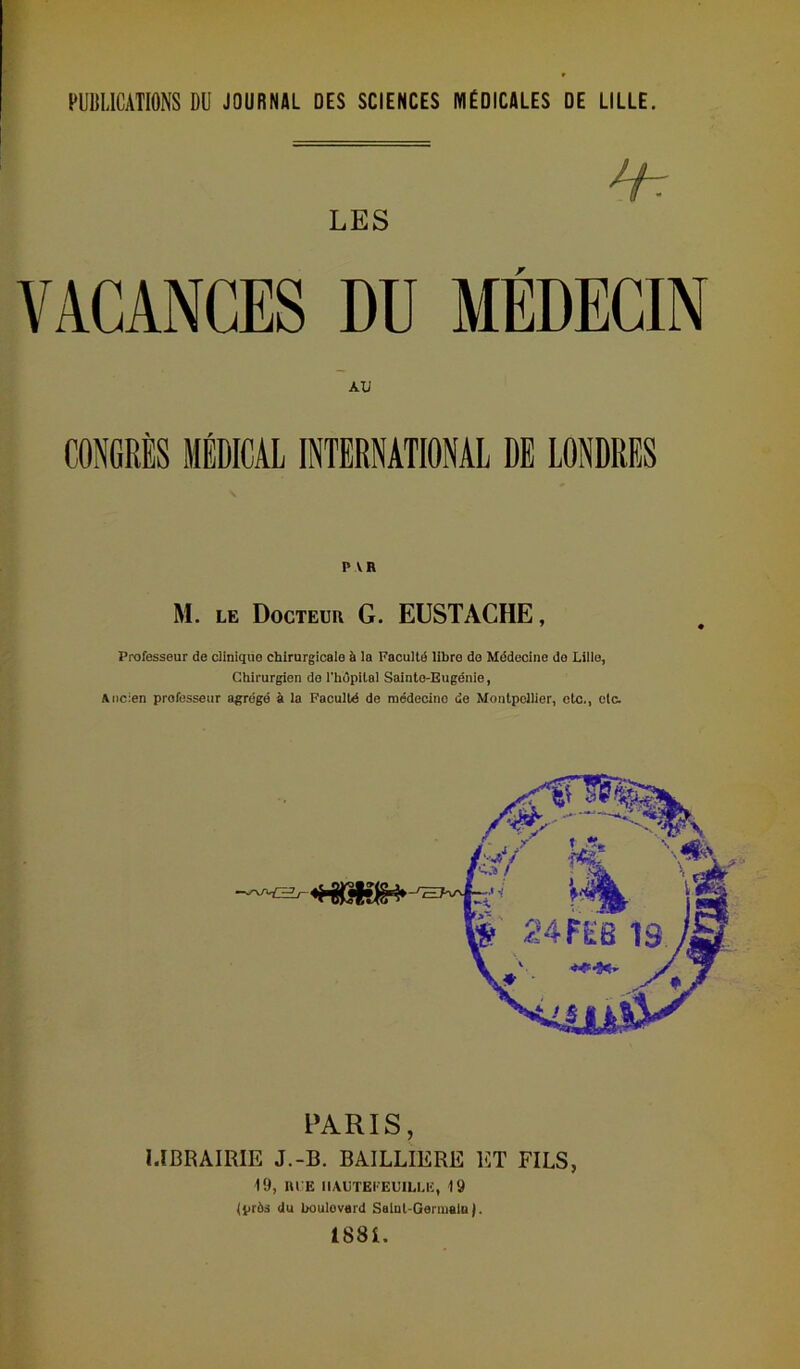 PUBLICATIONS DU JOURNAL DES SCIENCES MÉDICALES DE LILLE. LES VACANCES DU MÉDECIN AU CONGRÈS MÉDICAL INTERNATIONAL DE LONDRES P VR M. le Docteur G. EUSTACHE, Professeur de clinique chirurgicale à la Faculté libre de Médecine do Lille, Chirurgien do l'hôpital Sainte-Eugénie, Ancien professeur agrégé à la Faculté de médecine de Montpellier, etc., etc. PARIS, LIBRAIRIE J.-B. BAILLIERE ET FILS, 19, RLE IIAUTEI'EUILLE, 19 (près du boulevard Salul-Gennalu ). 1881.