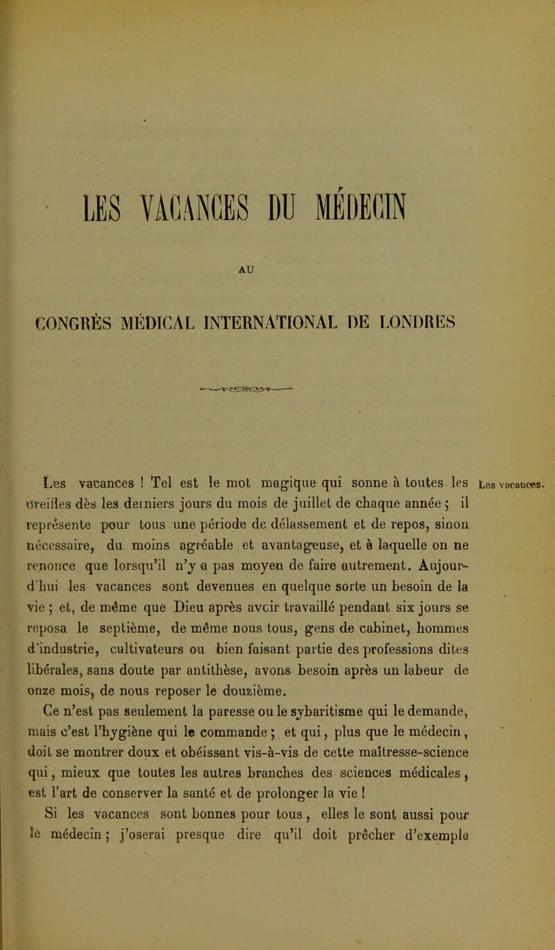 r H LES VACANCES DU MÉDECIN AU CONGRÈS MÉDICAL INTERNATIONAL DE LONDRES Les vacances ! Tel est le mot magique qui sonne à toutes les oreiiles dès les derniers jours du mois de juillet de chaque année $ il représente pour tous une période de délassement et de repos, sinon nécessaire, du moins agréable et avantageuse, et à laquelle on ne renonce que lorsqu’il n’y a pas moyen de faire autrement. Aujour- d'hui les vacances sont devenues en quelque sorte un besoin de la vie ; et, de même que Dieu après avoir travaillé pendant six jours se reposa le septième, de même nous tous, gens de cabinet, hommes d'industrie, cultivateurs ou bien faisant partie des professions dites libérales, sans doute par antithèse, avons besoin après un labeur de onze mois, de nous reposer le douzième. Ce n’est pas seulement la paresse ou le sybaritisme qui le demande, mais c’est l’hygiène qui le commande ; et qui, plus que le médecin , doit se montrer doux et obéissant vis-à-vis de cette maîtresse-science qui, mieux que toutes les autres branches des sciences médicales, est l’art de conserver la santé et de prolonger la vie ! Si les vacances sont bonnes pour tous, elles le sont aussi pour le médecin ; j’oserai presque dire qu’il doit prêcher d’exemple