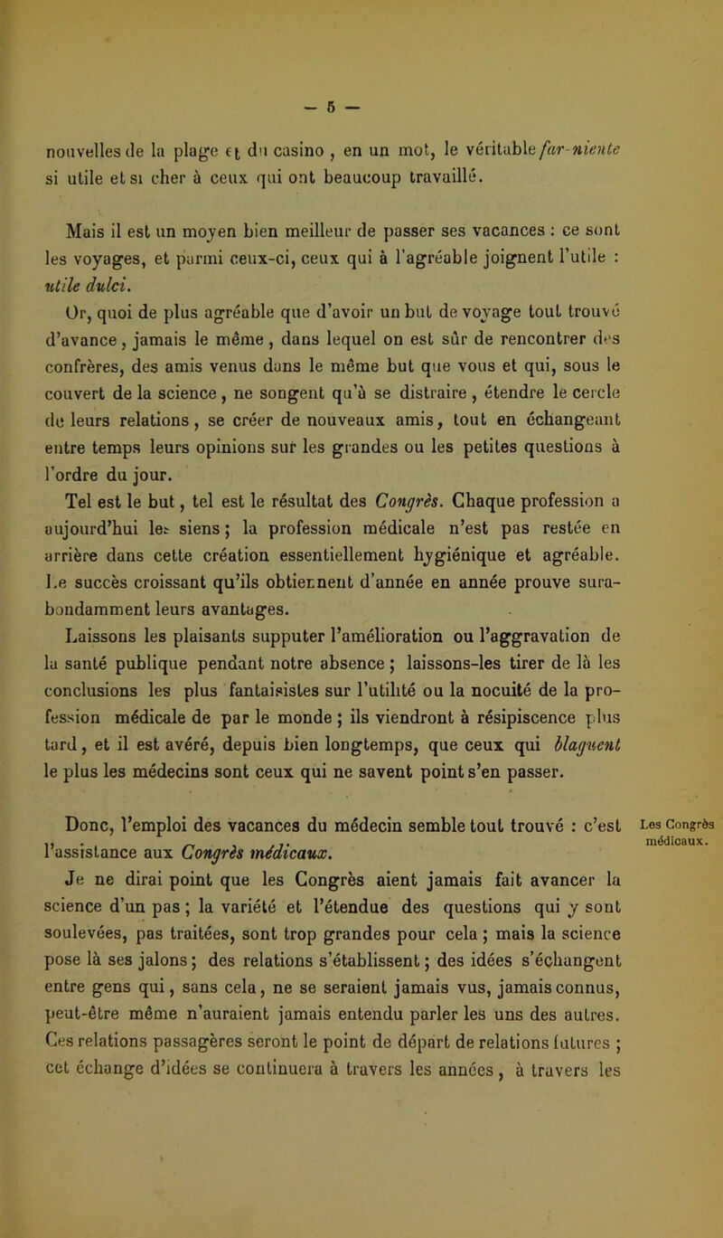 nouvelles de la plage tt du casino , en un mot, le véritable farniente si utile et si cher à ceux qui ont beaucoup travaillé. Mais il est un moyen bien meilleur de passer ses vacances : ce sont les voyages, et parmi ceux-ci, ceux qui à l’agréable joignent l’utile : utile dulci. Or, quoi de plus agréable que d’avoir un but de voyage tout trouvé d’avance, jamais le même, dans lequel on est sûr de rencontrer des confrères, des amis venus dans le même but que vous et qui, sous le couvert de la science, ne songent qu’à se distraire , étendre le cercle do leurs relations, se créer de nouveaux amis, tout en échangeant entre temps leurs opinions sur les grandes ou les petites questions à l’ordre du jour. Tel est le but, tel est le résultat des Congrès. Chaque profession a aujourd’hui let siens ; la profession médicale n’est pas restée en arrière dans cette création essentiellement hygiénique et agréable. Le succès croissant qu’ils obtiennent d’année en année prouve sura- bondamment leurs avantages. Laissons les plaisants supputer l’amélioration ou l’aggravation de la santé publique pendant notre absence ; laissons-les tirer de là les conclusions les plus fantaisistes sur l’utilité ou la nocuité de la pro- fession médicale de par le monde ; ils viendront à résipiscence plus tard, et il est avéré, depuis bien longtemps, que ceux qui blaguent le plus les médecins sont ceux qui ne savent point s’en passer. Donc, l’emploi des vacances du médecin semble tout trouvé : c’est l’assistance aux Congrès médicaux. Je ne dirai point que les Congrès aient jamais fait avancer la science d’un pas ; la variété et l’étendue des questions qui y sont soulevées, pas traitées, sont trop grandes pour cela ; mais la science pose là ses jalons; des relations s’établissent; des idées s’échangent entre gens qui, sans cela, ne se seraient jamais vus, jamais connus, peut-être même n’auraient jamais entendu parler les uns des autres. Ces relations passagères seront le point de départ de relations futures ; cet échange d’idées se continuera à travers les années, à travers les Les Congrès médicaux.