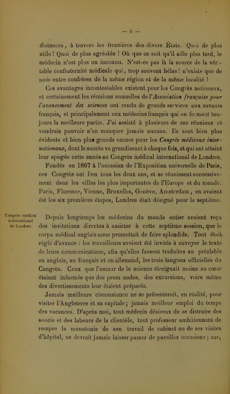 distances, à travers les frontières des divers États. Quoi de plus utile ! Quoi de plus agréable ! Où que ce soit qu’il aille plus tard, le médecin n’est plus un inconnu. N’est-ce pas là la source de la véri- table confraternité médicale qui, trop souvent hélas ! n’existe que de nom entre confrères de la même région et de la même localité ! Ces avantages incontestables existent pour les Congrès nationaux, et certainement les réunions annuelles de Y Association française pour l'avancement des sciences ont rendu de grands services aux savants français, et principalement aux médecins français qui en foi ment tou- jours la meilleure partie. J’ai assisté à plusieurs de ces réunions et voudrais pouvoir n’en manquer jamais aucune. Us sont bien plus évidents et bien plus grands encore pour les Congrès médicaux inter- nationaux, dont le succès va grandissant à chaque fois, et qui ont atteint leur apogée cette année au Congrès médical international de Londres. Fondés en 1867 à l’occasion de l'Exposition universelle de Paris, ces Congrès ont heu tous les deux ans, et se réunissent successive- ment dans les villes les plus importantes de l’Europe et du monde. Paris, Florence, Vienne, Bruxelles, Genève, Amsterdam , en avaient été les six premières étapes, Londres était désigné pour la septième. (iXnmU nai8' Depuis longtemps les médecins du monde entier avaient reçu de Londres, des invitations directes à assister à cette septième session, que le corps médical anglais nous promettait de faire splendide. Tout était réglé d’avance : les travailleurs avaient été invités à envoyer le texte de leurs communications, afin qu’elles fussent traduites au préalable en anglais, en français et en allemand, les trois langues officielles du Congrès. Ceux que l’amour de la science étreignait moins au cœur étaient informés que des prom nades, des excursions, voire même des divertissements leur étaient préparés. Jamais meilleure circonstance ne se présenterait, en réalité, pour visiter l’Angleterre et sa capitale ; jamais meilleur emploi du temps des vacances. D’après moi, tout médecin désireux de se distraire des soucis et des labeurs de la clientèle, tout professeur ambitionnant de rompre la monotonie de son travail de cabinet ou de ses visites d’hôpital, ne devrait jamais laisser passer de pareilles occasions; car,