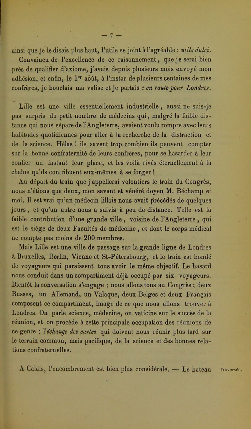 ainsi que je le disais plus haut, l’utile se joint à l’agréable : utile dulci. Convaincu de l’excellence de ce raisonnement, que je serai bien près de qualifier d’axiome, j’avais depuis plusieurs mois envoyé mon adhésion, et enfin, le 1er août, à l’instar de plusieurs centaines de mes confrères, je bouclais ma valise et je partais : en route pour Londres. Lille est une ville essentiellement industrielle, aussi ne suis-je pas surpris du petit nombre de médecins qui, malgré la faible dis- tance qui nous sépare de l’Angleterre, avaient voulu rompre avec leurs habitudes quotidiennes pour aller à la recherche de la distraction et de la science. Hélas ! ils savent trop combien ils peuvent compter sur la bonne confraternité de leurs confrères, pour se hasarder à leur confier un instant leur place, et les voilà rivés éternellement à la chaîne qu’ils contribuent eux-mêmes à se forger ! Au départ du train que j’appellerai volontiers le train du Congrès, nous n’étions que deux, mon savant et vénéré doyen M. Béchamp et moi. Il est vrai qu’un médecin lillois nous avait précédés de quelques jours, et qu’un autre nous a suivis à peu de distance. Telle est la faible contribution d’une grande ville , voisine de l’Angleterre , qui est le siège de deux Facultés de médecine, et dont le corps médical ne compte pas moins de 200 membres. Mais Lille est une ville de passage sur la grande ligne de Londres à Bruxelles, Berlin, Vienne et St-Pétersbourg, et le train est bondé de voyageurs qui paraissent tous avoir le même objectif. Le hasard nous conduit dans un compartiment déjà occupé par six voyageurs. Bientôt la conversation s’engage : nous allons tous au Congrès ; deux Russes, un Allemand, un Valaque, deux Belges et deux Français composent ce compartiment, image de ce que nous allons trouver à Londres. On parle science, médecine, on vaticine sur le succès de la réunion, et on procède à cette principale occupation des réunions de ce genre : Véchange des cartes qui doivent nous réunir plus tard sur le terrain commun, mais pacifique, de la science et des bonnes rela- tions confraternelles. A Calais, l’encombrement est bien plus considérale. — Le bateau Travorsôe