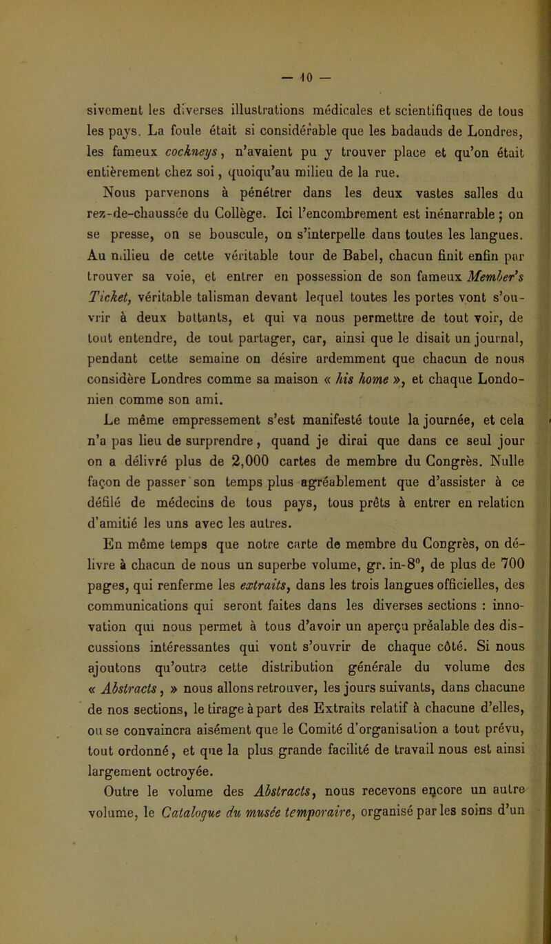 sivcmeut les diverses illuslrations médicales et scientifiques de tous les pays. La foule était si considérable que les badauds de Londres, les fameux cockneys, n’avaient pu y trouver place et qu’on était entièrement chez soi, quoiqu’au milieu de la rue. Nous parvenons à pénétrer dans les deux vastes salles du rez-de-chaussée du Collège. Ici l’encombrement est inénarrable ; on se presse, on se bouscule, on s’interpelle dans toutes les langues. Au milieu de cette véritable tour de Babel, chacun finit enfin par trouver sa voie, et entrer en possession de son fameux Member’s Ticket, véritable talisman devant lequel toutes les portes vont s’ou- vrir à deux bottants, et qui va nous permettre de tout voir, de tout entendre, de tout partager, car, ainsi que le disait un journal, pendant cette semaine on désire ardemment que chacun de nous considère Londres comme sa maison « his home », et chaque Londo- nien comme son ami. Le même empressement s’est manifesté toute la journée, et cela n’a pas lieu de surprendre, quand je dirai que dans ce seul jour on a délivré plus de 2,000 cartes de membre du Congrès. Nulle façon de passer son temps plus agréablement que d’assister à ce défilé de médecins de tous pays, tous prêts à entrer en relation d’amitié les uns avec les autres. En même temps que notre carte de membre du Congrès, on dé- livre à chacun de nous un superbe volume, gr. in-8°, de plus de 700 pages, qui renferme les extraits, dans les trois langues officielles, des communications qui seront faites dans les diverses sections : inno- vation qui nous permet à tous d’avoir un aperçu préalable des dis- cussions intéressantes qui vont s’ouvrir de chaque côté. Si nous ajoutons qu’outre cette distribution générale du volume des « Abstracts, » nous allons retrouver, les jours suivants, dans chacune de nos sections, le tirage à part des Extraits relatif à chacune d’elles, ou se convaincra aisément que le Comité d’organisation a tout prévu, tout ordonné, et que la plus grande facilité de travail nous est ainsi largement octroyée. Outre le volume des Abstracts, nous recevons encore un autre volume, le Catalogue du musée temporaire, organisé parles soins d’un