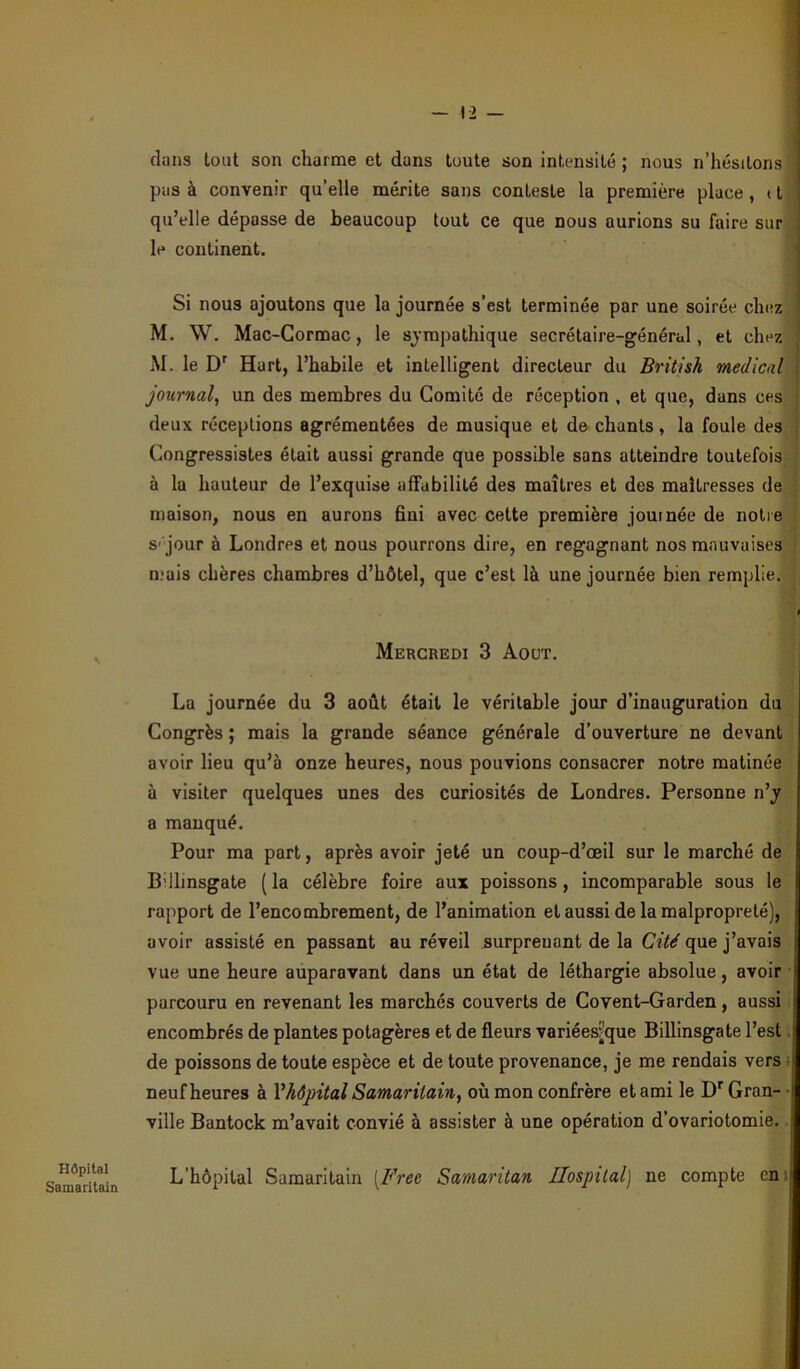 Hôpital Samaritain — 12 — dans tout son charme et dans toute son intensité ; nous n’hésitons pas à convenir qu’elle mérite sans conteste la première place, 11 qu’elle dépasse de beaucoup tout ce que nous aurions su faire sur le continent. Si nous ajoutons que la journée s’est terminée par une soirée chez M. W. Mac-Cormac, le sympathique secrétaire-général, et chez M. le Dr Hart, l’habile et intelligent directeur du British medical journal, un des membres du Comité de réception , et que, dans ces deux réceptions agrémentées de musique et de chants, la foule des Congressistes était aussi grande que possible sans atteindre toutefois à la hauteur de l’exquise affabilité des maîtres et des maîtresses de maison, nous en aurons fini avec cette première journée de notre s jour à Londres et nous pourrons dire, en regagnant nos mauvaises mais chères chambres d’hôtel, que c’est là une journée bien remplie. Mercredi 3 Août. La journée du 3 août était le véritable jour d’inauguration du Congrès ; mais la grande séance générale d’ouverture ne devant avoir lieu qu’à onze heures, nous pouvions consacrer notre matinée à visiter quelques unes des curiosités de Londres. Personne n’y a manqué. Pour ma part, après avoir jeté un coup-d’oeil sur le marché de Billinsgate ( la célèbre foire aux poissons , incomparable sous le rapport de l’encombrement, de l’animation et aussi de la malpropreté), avoir assisté en passant au réveil surpreuant de la Cité que j’avais vue une heure auparavant dans un état de léthargie absolue, avoir parcouru en revenant les marchés couverts de Covent-Garden , aussi encombrés de plantes potagères et de fleurs variées?que Billinsgate l’est de poissons de toute espèce et de toute provenance, je me rendais vers neuf heures à Y hôpital Samaritain, où mon confrère et ami le Dr Gran- ville Bantock m’avait convié à assister à une opération d’ovariotomie. L’hôpital Samaritain [Free Samaritan Hospital) ne compte en: