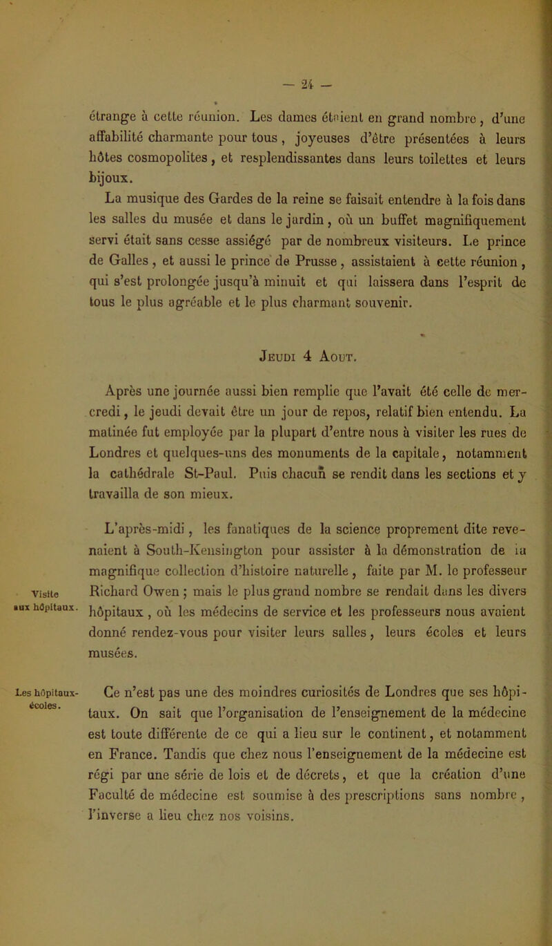 Visite »ux hûpitaux. Les hôpitaux- écoles. étrange à cette réunion. Les dames étaient en grand nombre, d’une affabilité charmante pour tous, joyeuses d’être présentées à leurs hôtes cosmopolites, et resplendissantes dans leurs toilettes et leurs bijoux. La musique des Gardes de la reine se faisait entendre à la fois dans les salles du musée et dans lejurdin, où un buffet magnifiquement servi était sans cesse assiégé par de nombreux visiteurs. Le prince de Galles , et aussi le prince de Prusse, assistaient à cette réunion , qui s’est prolongée jusqu’à minuit et qui laissera dans l’esprit de tous le plus agréable et le plus charmant souvenir. Jeudi 4 Août. Après une journée aussi bien remplie que l’avait été celle de mer- credi , le jeudi devait êLre un jour de repos, relatif bien entendu. La matinée fut employée par la plupart d’entre nous à visiter les rues de Londres et quelques-uns des monuments de la capitale, notamment la cathédrale St-Paul. Puis chacun se rendit dans les sections et y travailla de son mieux. L’après-midi, les fanatiques de la science proprement dite reve- naient à South-Kensington pour assister à la démonstration de ia magnifique collection d’histoire naturelle, faite par M. le professeur Richard Owen ; mais le plus grand nombre se rendait dans les divers hôpitaux , où les médecins de service et les professeurs nous avaient donné rendez-vous pour visiter leurs salles, leurs écoles et leurs musées. Ce n’est pas une des moindres curiosités de Londres que ses hôpi- taux. On sait que l’organisation de l’enseignement de la médecine est toute différente de ce qui a lieu sur le continent, et notamment en France. Tandis que chez nous l’enseignement de la médecine est régi par une série de lois et de décrets, et que la création d’une Faculté de médecine est soumise à des prescriptions sans nombre , l’inverse a lieu chez nos voisins.