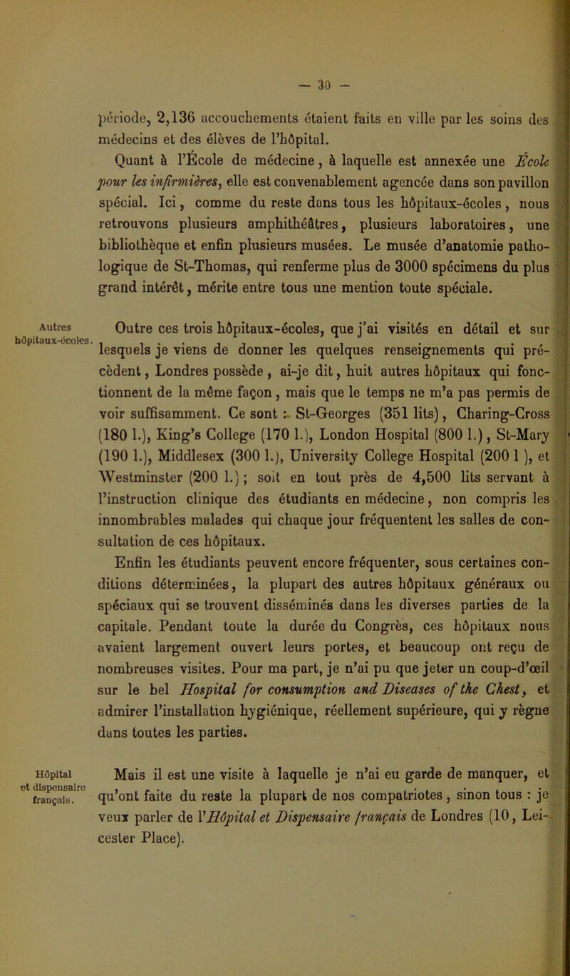 Autres hOpitaux-écoles. Hôpital et dispensaire français. période, 2,136 accouchements étaient faits en ville par les soins des médecins et des élèves de l’hôpital. Quant à l’Ecole de médecine, à laquelle est annexée une École four les infirmières, elle est convenablement agencée dans son pavillon spécial. Ici, comme du reste dans tous les hôpitaux-écoles , nous retrouvons plusieurs amphithéâtres, plusieurs laboratoires, une bibliothèque et enfin plusieurs musées. Le musée d’anatomie patho- logique de St-Thomas, qui renferme plus de 3000 spécimens du plus grand intérêt, mérite entre tous une mention toute spéciale. Outre ces trois hôpitaux-écoles, que j’ai visités en détail et sur lesquels je viens de donner les quelques renseignements qui pré- cèdent , Londres possède, ai-je dit, huit autres hôpitaux qui fonc- tionnent de la même façon, mais que le temps ne m’a pas permis de voir suffisamment. Ce sont St-Georges (351 lits), Charing-Cross (180 1.), King’s College (170 1.), London Hospital (800 1.), St-Mary (190 1.), Middlesex (300 1.), University College Hospital (200 1 ), et Westminster (200 1.) ; soit en tout près de 4,500 lits servant à l’instruction clinique des étudiants en médecine, non compris les innombrables mulades qui chaque jour fréquentent les salles de con- sultation de ces hôpitaux. Enfin les étudiants peuvent encore fréquenter, sous certaines con- ditions déterminées, la plupart des autres hôpitaux généraux ou spéciaux qui se trouvent disséminés dans les diverses parties de la capitale. Pendant toute la durée du Congrès, ces hôpitaux nous avaient largement ouvert leurs portes, et beaucoup ont reçu de nombreuses visites. Pour ma part, je n’ai pu que jeter un coup-d’œil sur le bel Hospital for consumption and Diseases of tke Chest, et admirer l’installation hygiénique, réellement supérieure, qui y règne dans toutes les parties. Mais il est une visite à laquelle je n’ai eu garde de manquer, et qu’ont faite du reste la plupart de nos compatriotes, sinon tous : je veux parler de Y Hôpital et Dispensaire français de Londres (10, Lei- cesler Place).