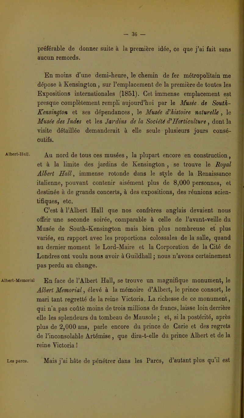 Albert-Hall. Albert-Memorial préférable de donner suite à la première idée, ce que j’ai fait sans aucun remords. En moins d’une demi-heure, le chemin de fer métropolitain me dépose à Kensington , sur l’emplacement de la première de toutes les Expositions internationales (1851). Cet immense emplacement est presque complètement rempli aujourd’hui par le Musée. de South- Kensington et ses dépendances, le Musée d'histoire naturelle , le Musée des Indes et les Jardins de la Société d’Horticulture , dont la visite détaillée demanderait à elle seule plusieurs jours consé- cutifs. Au nord de tous ces musées, la plupart encore en construction, et à la limite des jardins de Kensington , se trouve le Royal Albert Hall, immense rotonde dans le style de la Renaissance italienne, pouvant contenir aisément plus de 8,000 personnes, et destinée à de grands concerts, à des expositions, des réunions scien- tifiques, etc. C’est à l’Albert Hall que nos confrères anglais devaient nous offrir une seconde soirée, comparable à celle de l’avant-veille du Musée de South-Kensington mais bien plus nombreuse et plus variée, en rapport avec les proportions colossales de la salle, quand au dernier moment le Lord-Maire et la Corporation de la Cité de Londres ont voulu nous avoir à Guildhall ; nous n’avons certainement pas perdu au change. En face de l’Albert Hall, se trouve un magnifique monument, le Albert Memorial, élevé à la mémoire d’Albert, le prince consort, le mari tant regretté de la reine Victoria. La richesse de ce monument, qui n'a pas coûté moins de trois millions de francs, laisse loin derrière elle les splendeurs du tombeau de Mausole ; et, si la postérité, après plus de 2,000 ans, parle encore du prince de Carie et des regrets de l’inconsolable Artémise , que dira-t-elle du prince Albert et de la reine Victoria ! Les parcs. Mais j’ai hôte de pénétrer dans les Parcs, d’autant plus qu’il est