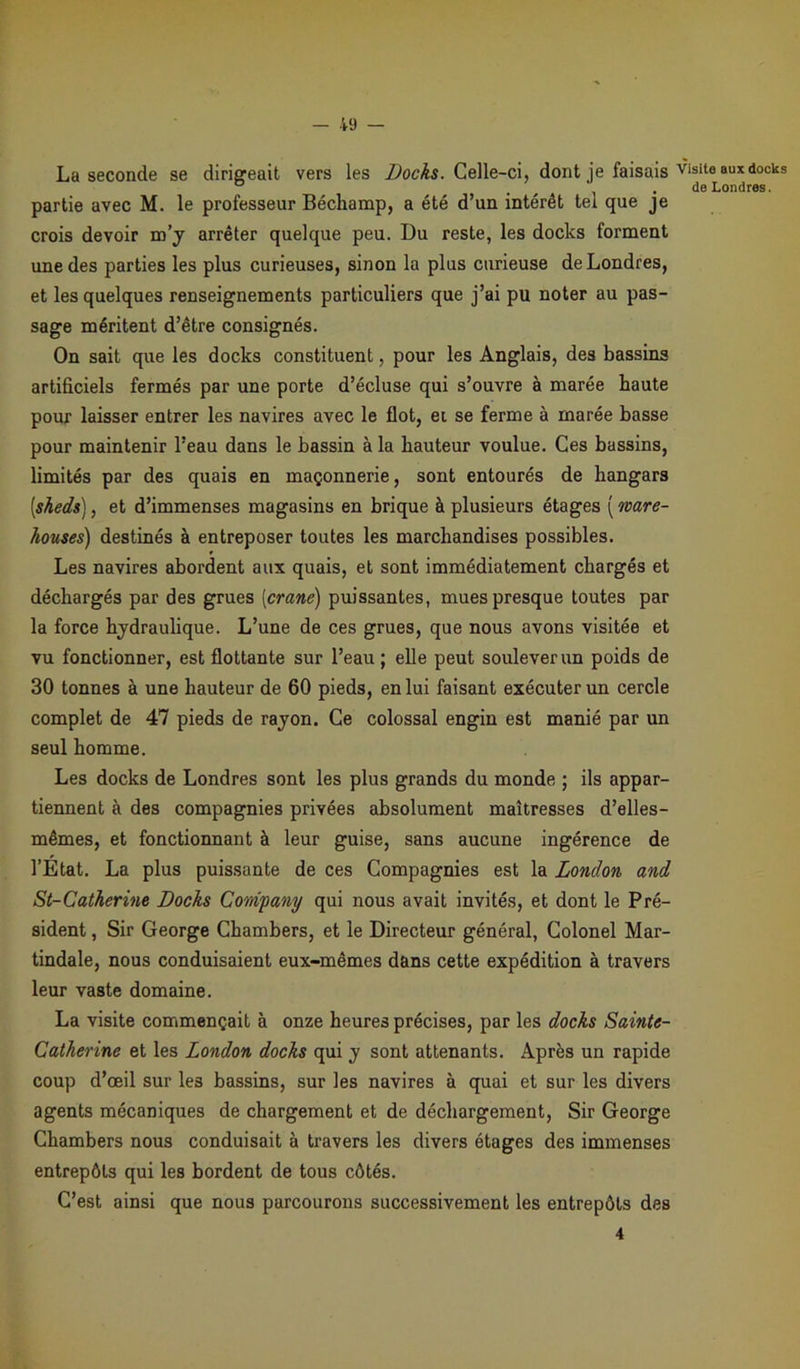 La seconde se dirigeait vers les Docks. Celle-ci, dont je faisais visite aux docks ° . de Londres. partie avec M. le professeur Béchamp, a été d’un intérêt tel que je crois devoir m’y arrêter quelque peu. Du reste, les docks forment une des parties les plus curieuses, sinon la plus curieuse de Londres, et les quelques renseignements particuliers que j’ai pu noter au pas- sage méritent d’être consignés. On sait que les docks constituent, pour les Anglais, des bassins artificiels fermés par une porte d’écluse qui s’ouvre à marée haute pour laisser entrer les navires avec le flot, et se ferme à marée basse pour maintenir l’eau dans le bassin à la hauteur voulue. Ces bassins, limités par des quais en maçonnerie, sont entourés de hangars [sheds], et d’immenses magasins en brique à plusieurs étages ( ware- houses) destinés à entreposer toutes les marchandises possibles. Les navires abordent aux quais, et sont immédiatement chargés et déchargés par des grues [crâne) puissantes, mues presque toutes par la force hydraulique. L’une de ces grues, que nous avons visitée et vu fonctionner, est flottante sur l’eau ; elle peut soulever un poids de 30 tonnes à une hauteur de 60 pieds, en lui faisant exécuter un cercle complet de 47 pieds de rayon. Ce colossal engin est manié par un seul homme. Les docks de Londres sont les plus grands du monde ; ils appar- tiennent à des compagnies privées absolument maîtresses d’elles- mêmes, et fonctionnant à leur guise, sans aucune ingérence de l’Etat. La plus puissante de ces Compagnies est la London and St-Catherine Docks Company qui nous avait invités, et dont le Pré- sident , Sir George Chambers, et le Directeur général, Colonel Mar- tindale, nous conduisaient eux-mêmes dans cette expédition à travers leur vaste domaine. La visite commençait à onze heures précises, par les docks Sainte- Catherine et les London docks qui y sont attenants. Après un rapide coup d’œil sur les bassins, sur les navires à quai et sur les divers agents mécaniques de chargement et de déchargement, Sir George Chambers nous conduisait à travers les divers étages des immenses entrepôts qui les bordent de tous côtés. C’est ainsi que nous parcourons successivement les entrepôts des 4