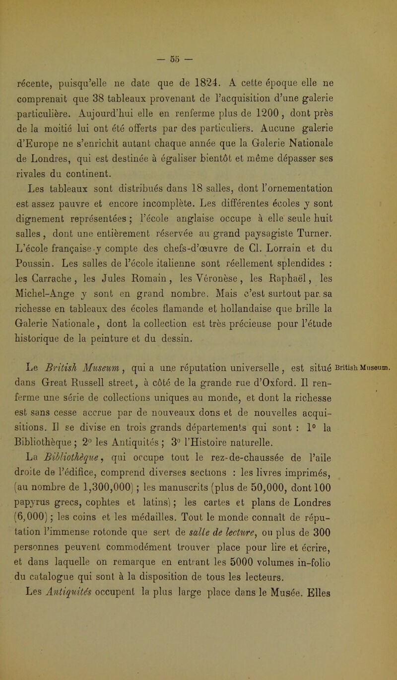 récente, puisqu’elle ne date que de 1824. A cette époque elle ne comprenait que 38 tableaux provenant de l’acquisition d’une galerie particulière. Aujourd’hui elle en renferme plus de 1200 , dont près de la moitié lui ont été offerts par des particuliers. Aucune galerie d’Europe ne s’enrichit autant chaque année que la Galerie Nationale de Londres, qui est destinée à égaliser bientôt et même dépasser ses rivales du continent. Les tableaux sont distribués dans 18 salles, dont l’ornementation est assez pauvre et encore incomplète. Les différentes écoles y sont dignement représentées ; l’école anglaise occupe à elle seule huit salles, dont une entièrement réservée au grand paysagiste Turner. L’école française y compte des chefs-d’œuvre de Cl. Lorrain et du Poussin. Les salles de l’école italienne sont réellement splendides : les Carrache, les Jules Romain, lesVéronèse, les Raphaël, les Michel-Ange y sont en grand nombre. Mais c’est surtout par, sa richesse en tableaux des écoles flamande et hollandaise que brille la Galerie Nationale , dont la collection est très précieuse pour l’étude historique de la peinture et du dessin. Le British Muséum, quia une réputation universelle , est situé British Muséum, dans Great Russell Street, à côté de la grande rue d’Oxford. Il ren- ferme une série de collections uniques au monde, et dont la richesse est sans cesse accrue par de nouveaux dons et de nouvelles acqui- sitions. Il se divise en trois grands départements qui sont : 1° la Bibliothèque ; 2° les Antiquités ; 3° l’Histoire naturelle. La Bibliothèque, qui occupe tout le rez-de-chaussée de l’aile droite de l’édifice, comprend diverses sections : les livres imprimés, (au nombre de 1,300,000) ; les manuscrits (plus de 50,000, dont 100 papyrus grecs, cophtes et latins] ; les cartes et plans de Londres (6,000) ; les coins et les médailles. Tout le monde connaît de répu- tation l’immense rotonde que sert de salle de lecture, on plus de 300 personnes peuvent commodément trouver place pour lire et écrire, et dans laquelle on remarque en entrant les 5000 volumes in-folio du catalogue qui sont à la disposition de tous les lecteurs. Les Antiquités occupent la plus large place dans le Musée. Elles