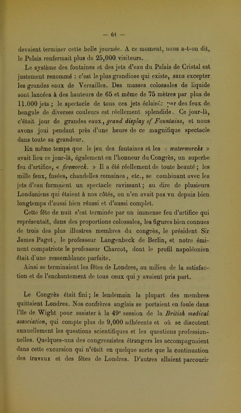devaient terminer celte belle journée. A ce moment, nous a-t-on dit, le Palais renfermait plus de 25,000 visiteurs. Le système des fontaines et des jets d’eau du Palais de Cristal est justement renommé : c’est le plus grandiose qui existe, sans excepter les grandes eaux de Versailles. Des masses colossales de liquide sont lancées à des hauteurs de 65 et même de 75 mètres par plus de 11.000 jets; le spectacle de tous ces jets éclairée par des feux de bengale de diverses couleurs est réellement splendide. Ce jour-là, c’était jour de grandes eaux, grand display of Fountains, et nous avons joui pendant près d’une heure de ce magnifique spectacle dans toute sa grandeur. En même temps que le jeu des fontaines et les « waterworcks » avait lieu ce jour-là, également en l’honneur du Congrès, un superbe feu d’artifice, « firemrek. » Il a été réellement de toute beauté ; les mille feux, fusées, chandelles romaines , etc., se combinant avec les jets d’eau formaient un spectacle ravissant ; au dire de plusieurs Londoniens qui étaient à nos côtés, on n’en avait pas vu depuis bien longtemps d’aussi bien réussi et d’aussi complet. Cette fête de nuit s’est terminée par un immense feu d’artifice qui représentait, dans des proportions colossales, les figures bien connues de trois des plus illustres membres du congrès, le président Sir James Paget, le professeur Langenbeck de Berlin, et notre émi- nent compatriote le professeur Charcot, dont le profil napoléonien était d’une ressemblance parfaite. Ainsi se terminaient les fêtes de Londres, au milieu de la satisfac- tion et de l’enchantement de tous ceux qui y avaient pris part. Le Congrès était fini ; le lendemain la plupart des membres quittaient Londres. Nos confrères anglais se portaient en foule dans l’île de Wight pour assister à la 49° session de la British medical association, qui compte plus de 9,000 adhérents et où se discutent annuellement les questions scientifiques et les questions profession- nelles. Quelques-uns des congressistes étrangers les accompagnaient dans cette excursion qui n’était en quelque sorte que la continuation des travaux et des fêtes de Londres. D’autres allaient parcourir