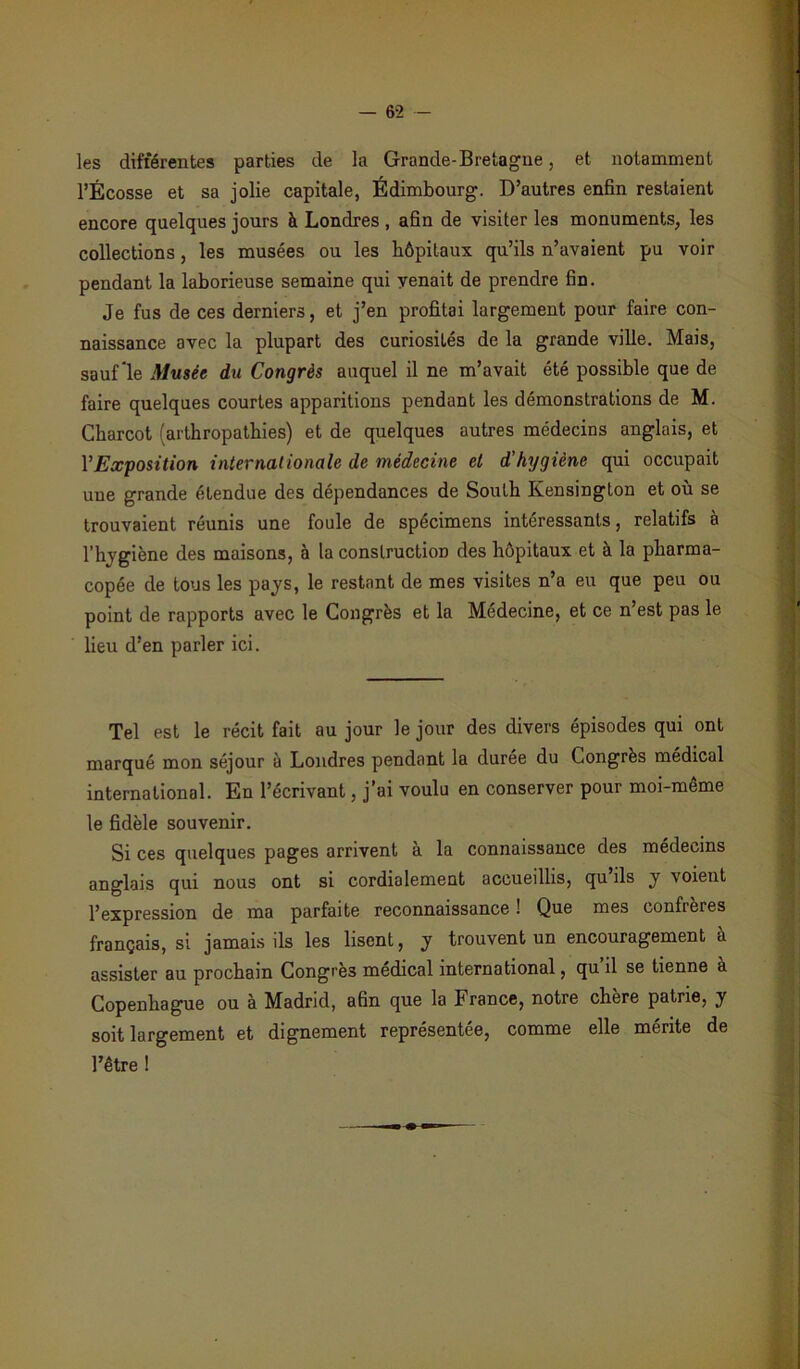 les différentes parties de la Grande-Bretagne, et notamment l’Ecosse et sa jolie capitale, Édimbourg. D’autres enfin restaient encore quelques jours à Londres , afin de visiter les monuments, les collections, les musées ou les hôpitaux qu’ils n’avaient pu voir pendant la laborieuse semaine qui venait de prendre fin. Je fus de ces derniers, et j’en profitai largement pour faire con- naissance avec la plupart des curiosités de la grande ville. Mais, sauf le Musée du Congrès auquel il ne m’avait été possible que de faire quelques courtes apparitions pendant les démonstrations de M. Charcot (arthropathies) et de quelques autres médecins anglais, et VExposition internationale de médecine et d'hygiène qui occupait une grande étendue des dépendances de South Kensington et où se trouvaient réunis une foule de spécimens intéressants, relatifs à l’hygiène des maisons, à la construction des hôpitaux et à la pharma- copée de tous les pays, le restant de mes visites n’a eu que peu ou point de rapports avec le Congrès et la Médecine, et ce n’est pas le lieu d’en parler ici. Tel est le récit fait au jour le jour des divers épisodes qui ont marqué mon séjour à Londres pendant la durée du Congrès médical international. En l’écrivant, j’ai voulu en conserver pour moi-même le fidèle souvenir. Si ces quelques pages arrivent à la connaissance des médecins anglais qui nous ont si cordialement accueillis, qu’ils y voient l’expression de ma parfaite reconnaissance ! Que mes confrères français, si jamais ils les lisent, y trouvent un encouragement à assister au prochain Congres medical international, qu il se tienne à Copenhague ou à Madrid, afin que la France, notre chère patrie, y soit largement et dignement représentée, comme elle mérite de l’être !