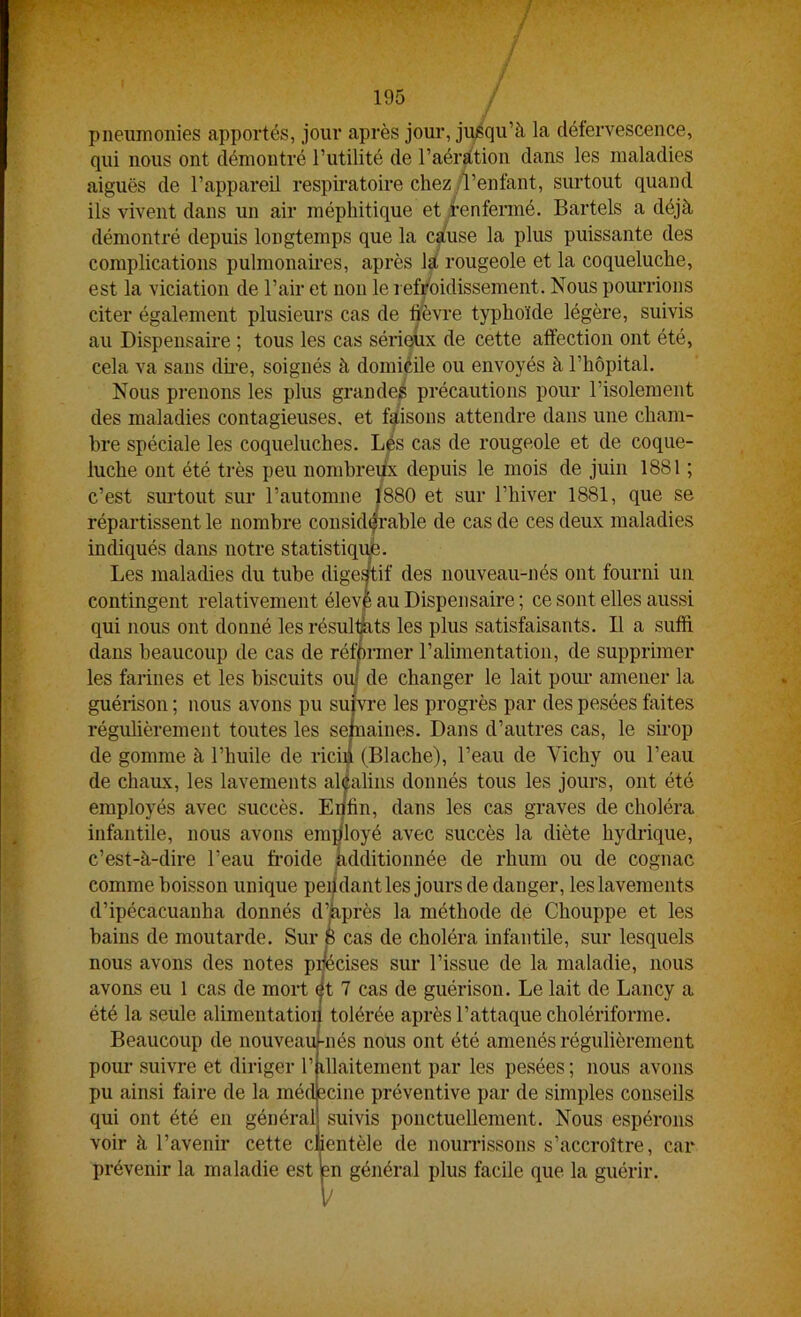 / 195 / / pneumonies apportés, jour après jour, jusqu’à la clétervescence, qui nous ont démontré l’utilité de l’aéràtion dans les maladies aiguës de l’appareil respiratoire chez /l’enfant, surtout quand ils vivent dans un air méphitique et i’enfermé. Bartels a déjà démontré depuis longtemps que la càuse la plus puissante des complications pulmonames, après là rougeole et la coqueluche, est la viciation de l’air et non le l efroidissement. Nous pourrions citer également plusieurs cas de hèvre typhoïde légère, suivis au Dispensaire ; tous les cas sérieüx de cette affection ont été, cela va sans dme, soignés à domicile ou envoyés à l’hôpital. Nous pi’enons les plus grandeé précautions pour l’isolement des maladies contagieuses, et faisons attendre dans une cham- bre spéciale les coqueluches. Lés cas de rougeole et de coque- luche ont été très peu nombreüx depuis le mois de juin 1881 ; c’est surtout sur l’automne |880 et sur l’hiver 1881, que se répartissent le nombre considérable de cas de ces deux maladies indiqués dans notre statistiqu^e. Les maladies du tube dige^if des nouveau-nés ont fourni un contingent relativement élevp au Dispensaire ; ce sont elles aussi qui nous ont donné les résultats les plus satisfaisants. D a suffi dans beaucoup de cas de rémrmer l’almientation, de supprimer les farines et les biscuits oiij de changer le lait poiu- amener la guérison ; nous avons pu su{vre les progrès par des pesées faites régulièrement toutes les sefnaines. Dans d’autres cas, le sirop de gomme à l’huile de rici]| (Blache), l’eau de Vichy ou l’eau de chaux, les lavements aléalins donnés tous les jours, ont été employés avec succès. Enfin, dans les cas graves de choléra infantile, nous avons employé avec succès la diète hydrique, c’est-à-dire l’eau froide kdditionuée de rhum ou de cognac comme boisson unique pendant les jours de danger, les lavements d’ipécacuanha donnés d’kprès la méthode de Chouppe et les bains de moutarde. Sur 8 cas de choléra infantile, sur lesquels nous avons des notes pœcises sur l’issue de la maladie, nous avons eu 1 cas de mort ët 7 cas de guérison. Le lait de Lancy a été la seule alimentation tolérée après l’attaque cholériforme. Beaucoup de nouveau-nés nous ont été amenés régulièrement pour suivre et diriger l’illaitement par les pesées ; nous avons pu ainsi faire de la médecine préventive par de simples conseils qui ont été en général suivis ponctuellement. Nous espérons voir à l’avenir cette cMentèle de nourrissons s’accroître, car prévenir la maladie est en général plus facile que la guérir.