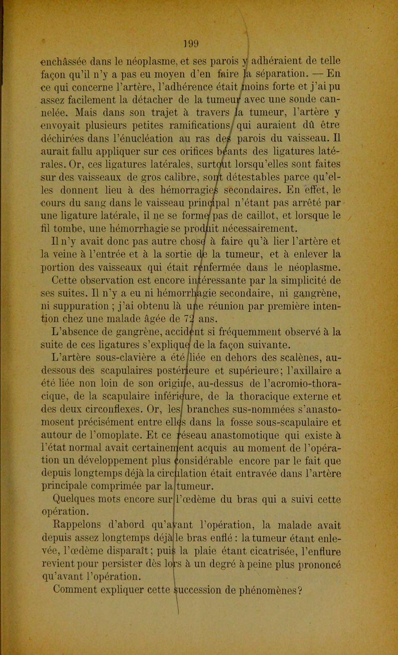 it lorsqu’elles sont faites détestables parce qu’el- secondaires. En effet, le 199 enchâssée dans le néoplasme, et ses parois W adhéraient de telle façon qu’il n’y a pas eu moyen d’en faire la séparation. — En «e qui concerne l’artère, l’adhérence était /noins forte et j’ai pu assez facilement la détacher de la tumeu|^ avec une sonde can- nelée. Mais dans son trajet à travers h tumeur, l’artère y envoyait plusieurs petites ramifications/ qui am-aient dû être déchirées dans l’énucléation au ras de/ parois du vaisseau. Il aurait fallu appliquer sm- ces orifices b/ants des ligatures laté- rales. Or, ces ligatures latérales, surtc sur des vaisseaux de gros calibre, soi/ les donnent lieu à des hémorragie ■com’S du sang dans le vaisseau prindpal n’étant pas arrêté par une ligatoe latérale, il ne se forint pas de caillot, et lorsque le fil tombe, une hémorrhagie se prodiiit nécessairement. Il n’y avait donc pas autre chosa à faii-e qu’à lier l’artère et la veine à l’entrée et à la sortie die la tumeur, et à enlever la portion des vaisseaux qui était rénfermée dans le néoplasme. Cette observation est encore intéressante par la simplicité de ses suites. Il n’y a eu ni hémorrhagie secondaire, ni gangrène, ni suppuration ; j’ai obtenu là ujie réunion par première inten- ans. L’absence de gangrène, accident si fréquemment observé à la suite de ces ligatures s’expliqua de la façon suivante. L’artère sous-clavière a été/liée en dehors des scalènes, au- dessous des scapulaires postéiieure et supérieure ; l’axillaire a été liée non loin de son origine, au-dessus de l’acromio-thora- cique, de la scapulaire infériaure, de la thoracique externe et des deux circonflexes. Or, les/ branches sus-nommées s’anasto- mosent précisément entre elles dans la fosse sous-scapulaire et autour de l’omoplate. Et ce réseau anastomotique qui existe à l’état normal avait certainenient acquis au moment de l’opéra- tion un développement plus Considérable encore par le fait que depuis longtemps déjà la circulation était entravée dans l’artère principale comprimée par la Quelques mots encore sur opération. Rappelons d’abord qu’a tumeur. l’œdème du bras qui a suivi cette mut l’opération, la malade avait vée, l’œdème disparaît; puis revient pour persister dès lof' qu’avant l’opération. Comment expliquer cette depuis assez longtemps déjà le bras enflé : la tumeur étant enle- la plaie étant cicatrisée, l’enflure •s à un degré à peine plus prononcé luccession de phénomènes?