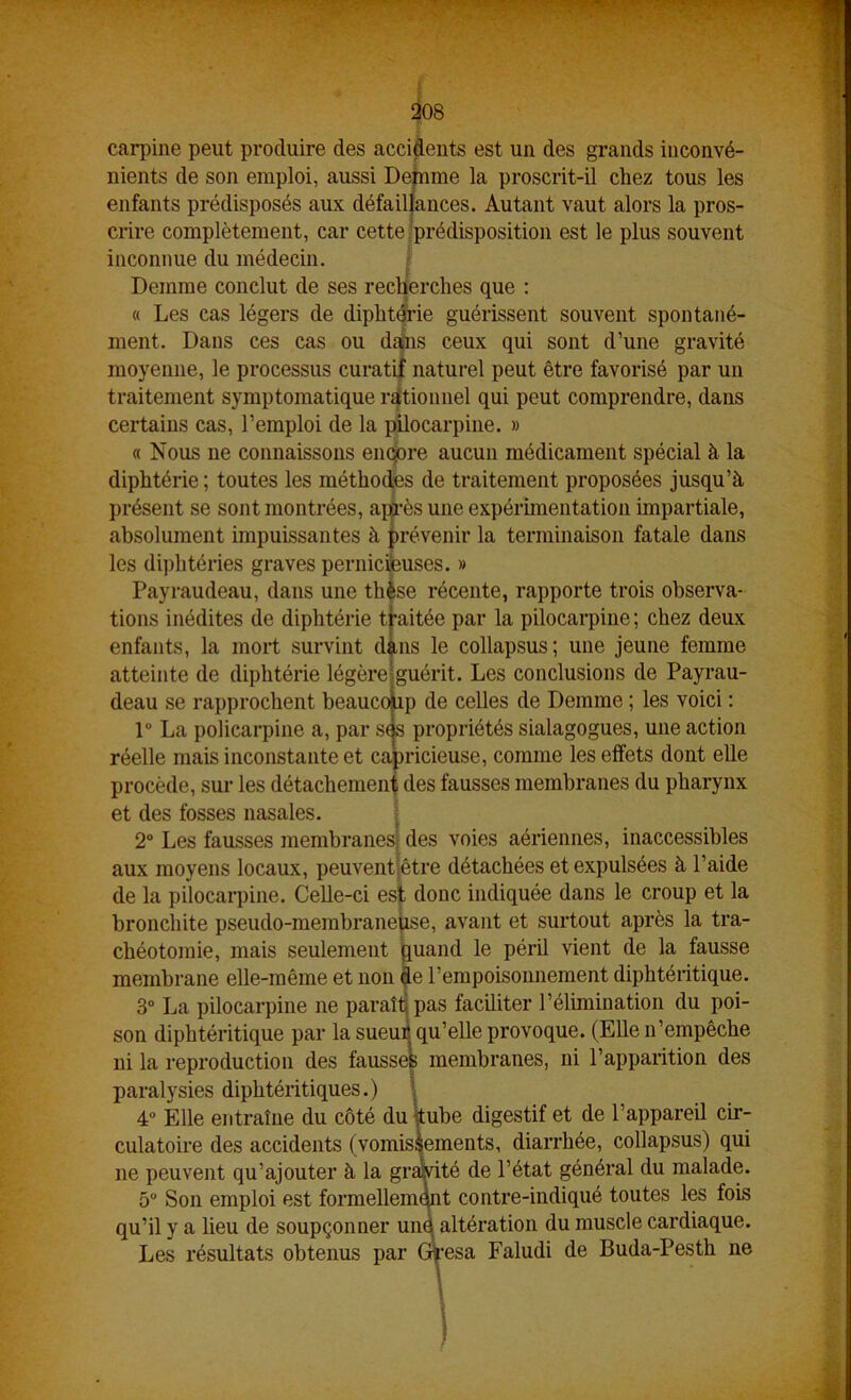 carpine peut produire des accidents est un des grands inconvé- nients de son emploi, aussi Defnme la proscrit-il chez tous les enfants prédisposés aux défaillances. Autant vaut alors la pros- crire complètement, car cette-prédisposition est le plus souvent inconnue du médecin. r Demme conclut de ses recherches que ; « Les cas légers de diphtérie guérissent souvent spontané- ment. Dans ces cas ou da^is ceux qui sont d’une gravité moyenne, le processus curatif naturel peut être favorisé par un traitement symptomatique rationnel qui peut comprendre, dans certains cas, l’emploi de la pilocarpine. » « Nous ne connaissons em^re aucun médicament spécial à la diphtérie ; toutes les méthodes de traitement proposées jusqu’à présent se sont montrées, ap^-ès une expérimentation impartiale, absolument impuissantes à prévenir la terminaison fatale dans les diphtéries graves pernicfeuses. » Payraudeau, dans une th^se récente, rapporte trois observa- tions inédites de diphtérie tfaitée par la pilocarpine; chez deux enfants, la mort survint dàns le collapsus; une jeune femme atteinte de diphtérie légère|guérit. Les conclusions de Payrau- deau se rapprochent heauco ip de celles de Demme ; les voici : 1“ La policarpine a, par s(s propriétés sialagogues, une action réelle mais inconstante et capricieuse, comme les elîets dont elle procède, sui- les détachement des fausses membranes du pharynx et des fosses nasales. | 2° Les fausses membranesf des voies aériennes, inaccessibles aux moyens locaux, peuventjêtre détachées et expulsées à l’aide de la pilocarpine. Celle-ci es : donc indiquée dans le croup et la bronchite pseudo-membrane zse, avant et surtout après la tra- chéotomie, mais seulement buand le péril vient de la fausse membrane elle-même et non ^e l’empoisonnement diphtéritique, 3“ La pilocarpine ne paraîlipas faciliter l’élimination du poi- son diphtéritique par la sueu^qu’elle provoque. (Elle n’empêche ni la reproduction des fausses membranes, ni l’apparition des paralysies diphtéritiques.) I 4“ Elle entraîne du côté du ttube digestif et de l’appareil cir- culatoire des accidents (vomissements, diarrhée, collapsus) qui ne peuvent qu’ajouter à la gramté de l’état général du malade. 5” Son emploi est formellemmt contre-indiqué toutes les fois qu’il y a lieu de soupçonner une altération du muscle cardiaque. Les résultats obtenus par Gt’esa Faludi de Buda-Pesth ne